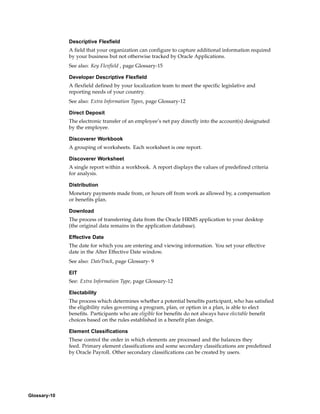 Descriptive Flexfield
              A field that your organization can configure to capture additional information required
              by your business but not otherwise tracked by Oracle Applications.
              See also: Key Flexfield , page Glossary-15

              Developer Descriptive Flexfield
              A flexfield defined by your localization team to meet the specific legislative and
              reporting needs of your country.
              See also: Extra Information Types, page Glossary-12

              Direct Deposit
              The electronic transfer of an employee’s net pay directly into the account(s) designated
              by the employee.

              Discoverer Workbook
              A grouping of worksheets. Each worksheet is one report.

              Discoverer Worksheet
              A single report within a workbook. A report displays the values of predefined criteria
              for analysis.

              Distribution
              Monetary payments made from, or hours off from work as allowed by, a compensation
              or benefits plan.

              Download
              The process of transferring data from the Oracle HRMS application to your desktop
              (the original data remains in the application database).

              Effective Date
              The date for which you are entering and viewing information. You set your effective
              date in the Alter Effective Date window.
              See also: DateTrack, page Glossary- 9

              EIT
              See: Extra Information Type, page Glossary-12

              Electability
              The process which determines whether a potential benefits participant, who has satisfied
              the eligibility rules governing a program, plan, or option in a plan, is able to elect
              benefits. Participants who are eligible for benefits do not always have electable benefit
              choices based on the rules established in a benefit plan design.

              Element Classifications
              These control the order in which elements are processed and the balances they
              feed. Primary element classifications and some secondary classifications are predefined
              by Oracle Payroll. Other secondary classifications can be created by users.




Glossary-10
 