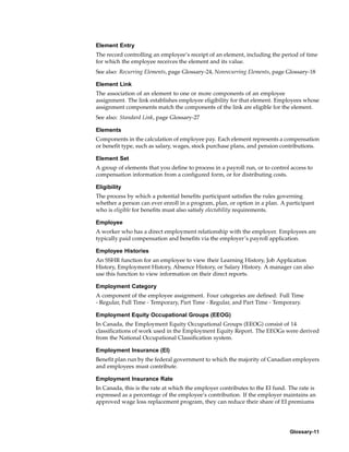 Element Entry
The record controlling an employee’s receipt of an element, including the period of time
for which the employee receives the element and its value.
See also: Recurring Elements, page Glossary-24, Nonrecurring Elements, page Glossary-18

Element Link
The association of an element to one or more components of an employee
assignment. The link establishes employee eligibility for that element. Employees whose
assignment components match the components of the link are eligible for the element.
See also: Standard Link, page Glossary-27

Elements
Components in the calculation of employee pay. Each element represents a compensation
or benefit type, such as salary, wages, stock purchase plans, and pension contributions.

Element Set
A group of elements that you define to process in a payroll run, or to control access to
compensation information from a configured form, or for distributing costs.

Eligibility
The process by which a potential benefits participant satisfies the rules governing
whether a person can ever enroll in a program, plan, or option in a plan. A participant
who is eligible for benefits must also satisfy electability requirements.

Employee
A worker who has a direct employment relationship with the employer. Employees are
typically paid compensation and benefits via the employer’s payroll application.

Employee Histories
An SSHR function for an employee to view their Learning History, Job Application
History, Employment History, Absence History, or Salary History. A manager can also
use this function to view information on their direct reports.

Employment Category
A component of the employee assignment. Four categories are defined: Full Time
- Regular, Full Time - Temporary, Part Time - Regular, and Part Time - Temporary.

Employment Equity Occupational Groups (EEOG)
In Canada, the Employment Equity Occupational Groups (EEOG) consist of 14
classifications of work used in the Employment Equity Report. The EEOGs were derived
from the National Occupational Classification system.

Employment Insurance (EI)
Benefit plan run by the federal government to which the majority of Canadian employers
and employees must contribute.

Employment Insurance Rate
In Canada, this is the rate at which the employer contributes to the EI fund. The rate is
expressed as a percentage of the employee’s contribution. If the employer maintains an
approved wage loss replacement program, they can reduce their share of EI premiums




                                                                              Glossary-11
 