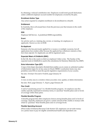 by obtaining a reduced contribution rate. Employers would remit payroll deductions
              under a different employer account number for employees covered by the plan.

              Enrollment Action Type
              Any action required to complete enrollment or de-enrollment in a benefit.

              Entitlement
              In Australia, this is all unused leave from the previous year that remains to the credit
              of the employee.

              ESS
              Employee Self Service. A predefined SSHR responsibility.

              Event
              An activity such as a training day, review, or meeting, for employees or
              applicants. Known as class in OLM.

              Ex-Applicant
              Someone who has previously applied for a vacancy or multiple vacancies, but all
              applications have ended, either because the applicant has withdrawn interest or they
              have been rejected. Ex-Applicants can still be registered users.

              Expected Week of Childbirth (EWC)
              In the UK, this is the week in which an employee’s baby is due. The Sunday of the
              expected week of childbirth is used in the calculations for Statutory Maternity Pay (SMP).

              Extra Information Type (EIT)
              A type of developer descriptive flexfield that enables you to create an unlimited number
              of information types for six key areas in Oracle HRMS. Localization teams may also
              predefine some EITs to meet the specific legislative requirements of your country.
              See also: Developer Descriptive Flexfield, page Glossary-10

              Field
              A view or entry area in a window where you enter, view, update, or delete information.
              See also: Block, page Glossary- 5 , Region, page Glossary-24

              Flex Credit
              A unit of "purchasing power" in a flexible benefits program. An employee uses flex
              credits, typically expressed in monetary terms, to "purchase" benefits plans and/or levels
              of coverage within these plans.

              Flexible Benefits Program
              A benefits program that offers employees choices among benefits plans and/or levels of
              coverage. Typically, employees are given a certain amount of flex credits or moneys with
              which to "purchase" these benefits plans and/or coverage levels.

              Flexible Spending Account
              (FSA) Under US Internal Revenue Code Section 125, employees can set aside money
              on a pretax basis to pay for eligible unreimbursed health and dependent care




Glossary-12
 