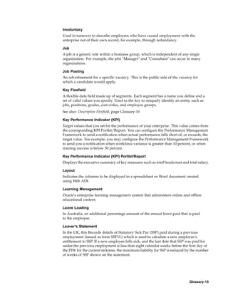 Involuntary
Used in turnover to describe employees who have ceased employment with the
enterprise not of their own accord, for example, through redundancy.

Job
A job is a generic role within a business group, which is independent of any single
organization. For example, the jobs "Manager" and "Consultant" can occur in many
organizations.

Job Posting
An advertisement for a specific vacancy. This is the public side of the vacancy for
which a candidate would apply.

Key Flexfield
A flexible data field made up of segments. Each segment has a name you define and a
set of valid values you specify. Used as the key to uniquely identify an entity, such as
jobs, positions, grades, cost codes, and employee groups.
See also: Descriptive Flexfield, page Glossary-10

Key Performance Indicator (KPI)
Target values that you set for the performance of your enterprise. This value comes from
the corresponding KPI Portlet/Report. You can configure the Performance Management
Framework to send a notification when actual performance falls short of, or exceeds, the
target value. For example, you may configure the Performance Management Framework
to send you a notification when workforce variance is greater than 10 percent, or when
training success is below 50 percent.

Key Performance Indicator (KPI) Portlet/Report
Displays the executive summary of key measures such as total headcount and total salary.

Layout
Indicates the columns to be displayed in a spreadsheet or Word document created
using Web ADI.

Learning Management
Oracle’s enterprise learning management system that administers online and offline
educational content.

Leave Loading
In Australia, an additional percentage amount of the annual leave paid that is paid
to the employee.

Leaver’s Statement
In the UK, this Records details of Statutory Sick Pay (SSP) paid during a previous
employment (issued as form SSP1L) which is used to calculate a new employee’s
entitlement to SSP. If a new employee falls sick, and the last date that SSP was paid for
under the previous employment is less than eight calendar weeks before the first day of
the PIW for the current sickness, the maximum liability for SSP is reduced by the number
of weeks of SSP shown on the statement.




                                                                              Glossary-15
 