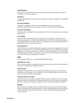 Legal Employer
              A business in Australia that employs people and has registered with the Australian
              Tax Office as a Group Employer.

              Life Event
              A significant change in a person’s life that results in a change in eligibility or ineligibility
              for a benefit.

              Life Event Collision
              A situation in which the impacts from multiple life events on participation
              eligibility, enrollability, level of coverage or activity rates conflict with each other.

              Life Event Enrollment
              A benefits plan enrollment that is prompted by a life event occurring at any time during
              the plan year.

              Linked PIWs
              In the UK, these are linked periods of incapacity for work that are treated as one to
              calculate an employee’s entitlement to Statutory Sick Pay (SSP). A period of incapacity
              for work (PIW) links to an earlier PIW if it is separated by less than the linking interval. A
              linked PIW can be up to three years long.

              Linking Interval
              In the UK, this is the number of days that separate two periods of incapacity for work. If
              a period of incapacity for work (PIW) is separated from a previous PIW by less than the
              linking interval, they are treated as one PIW according to the legislation for entitlement
              to Statutory Sick Pay (SSP). An employee can only receive SSP for the maximum number
              of weeks defined in the legislation for one PIW.

              LMSS
              Line Manager Self Service. A predefined SSHR responsibility.

              Long Service Leave
              Leave with pay granted to employees of a particular employer after a prescribed period
              of service or employment with that employer.

              Lookup Types
              Categories of information, such as nationality, address type and tax type, that have a
              limited list of valid values. You can define your own Lookup Types, and you can add
              values to some predefined Lookup Types.

              Lower Earnings Limit (LEL)
              In the UK, this is the minimum average weekly amount an employee must earn to pay
              National Insurance contributions. Employees who do not earn enough to pay National
              Insurance cannot receive Statutory Sick Pay (SSP) or Statutory Maternity Pay (SMP).

              Manager
              (iRecruitment) A manager accesses the iRecruitment system to document their hiring
              needs and conduct their recruiting activities online. Specifically, these activities include
              vacancy definition, searching for candidates, and processing applicants through the
              vacancy process.




Glossary-16
 