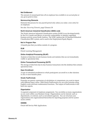 Net Entitlement
              The amount of unused paid time off an employee has available in an accrual plan at
              any given point in time.

              Nonrecurring Elements
              Elements that process for one payroll period only unless you make a new entry for
              an employee.
              See also: Recurring Elements, page Glossary-24

              North American Industrial Classification (NAIC) code
              The North American Industrial Classification system (NAICs) was developed jointly
              by the US, Canada and Mexico to provide comparability in statistics regarding
              business activity across North America. The NAIC replaces the US Standard Industrial
              Classification (SIC) system, and is used in the Employment Equity Report.

              Not in Program Plan
              A benefit plan that you define outside of a program.

              OLM
              Oracle Learning Management.

              Online Analytical Processing (OLAP)
              Analysis of data that reveals business trends and statistics that are not immediately
              visible in operational data.

              Online Transactional Processing (OLTP)
              The storage of data from day-to-day business transactions into the database that contains
              operational data.

              Open Enrollment
              A type of scheduled enrollment in which participants can enroll in or alter elections
              in one or more benefits plans.

              Oracle FastFormula
              Formulas are generic expressions of calculations or comparisons you want to repeat
              with different input values. With Oracle FastFormula you can write formulas using
              English words and basic mathematical functions. The output of FastFormulas is fed
              back into reports.

              Organization
              A required component of employee assignments. You can define as many organizations
              as you want within your Business Group. Organizations can be internal, such as
              departments, or external, such as recruitment agencies. You can structure your
              organizations into organizational hierarchies for reporting purposes and for system
              access control.

              OSSWA
              Oracle Self Service Web Applications.




Glossary-18
 