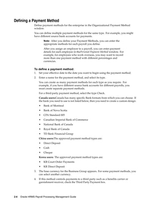 Defining a Payment Method
                 Define payment methods for the enterprise in the Organizational Payment Method
                 window.
                 You can define multiple payment methods for the same type. For example, you might
                 have different source bank accounts for payments.
                          Note: After you define your Payment Methods, you can enter the
                          appropriate methods for each payroll you define.
                          After you assign an employee to a payroll, you can enter payment
                          details for each employee in thePersonal Payment Method window. For
                          example, for employees who work overseas, you may want to record
                          more than one payment method with different percentages and
                          currencies.


                 To define a payment method:
                 1.   Set your effective date to the date you want to begin using the payment method.
                 2.   Enter a name for the payment method, and select its type.
                      You can create as many payment methods for each type as you require. For
                      example, if you have different source bank accounts for different payrolls, you
                      must create separate payment methods.
                      For a third-party payment method, select the type Check.
                      Canada users:Canada has many specific Bank formats from which you can choose. If
                      the bank you need to use is not listed below, then you need to create a custom design:
                      •   Bank of Montreal
                      •   Bank of Nova Scotia
                      •   CPA Standard 005
                      •   Canadian Imperial Bank of Commerce
                      •   National Bank of Canada
                      •   Royal Bank of Canada
                      •   TD Bank Financial Group
                      China users:The approved payment method types are:
                      •   Direct Deposit
                      •   Cash
                      •   Cheque
                      Korea users: The approved payment method types are:
                      •   KR Court Order Payments
                      •   KR Direct Deposit
                 3.   The base currency for the Business Group appears. For some payment methods, you
                      can select another currency.
                 4.   If this method controls payments to a third party such as a benefits carrier or
                      garnishment receiver, check the Third Party Payment box.




2-4   Oracle HRMS Payroll Processing Management Guide
 
