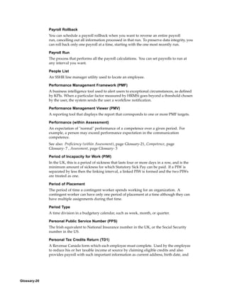 Payroll Rollback
              You can schedule a payroll rollback when you want to reverse an entire payroll
              run, cancelling out all information processed in that run. To preserve data integrity, you
              can roll back only one payroll at a time, starting with the one most recently run.

              Payroll Run
              The process that performs all the payroll calculations. You can set payrolls to run at
              any interval you want.

              People List
              An SSHR line manager utility used to locate an employee.

              Performance Management Framework (PMF)
              A business intelligence tool used to alert users to exceptional circumstances, as defined
              by KPIs. When a particular factor measured by HRMSi goes beyond a threshold chosen
              by the user, the system sends the user a workflow notification.

              Performance Management Viewer (PMV)
              A reporting tool that displays the report that corresponds to one or more PMF targets.

              Performance (within Assessment)
              An expectation of "normal" performance of a competence over a given period. For
              example, a person may exceed performance expectation in the communication
              competence.
              See also: Proficiency (within Assessment), page Glossary-21, Competence, page
              Glossary- 7 , Assessment, page Glossary- 3

              Period of Incapacity for Work (PIW)
              In the UK, this is a period of sickness that lasts four or more days in a row, and is the
              minimum amount of sickness for which Statutory Sick Pay can be paid. If a PIW is
              separated by less then the linking interval, a linked PIW is formed and the two PIWs
              are treated as one.

              Period of Placement
              The period of time a contingent worker spends working for an organization. A
              contingent worker can have only one period of placement at a time although they can
              have multiple assignments during that time.

              Period Type
              A time division in a budgetary calendar, such as week, month, or quarter.

              Personal Public Service Number (PPS)
              The Irish equivalent to National Insurance number in the UK, or the Social Security
              number in the US.

              Personal Tax Credits Return (TD1)
              A Revenue Canada form which each employee must complete. Used by the employee
              to reduce his or her taxable income at source by claiming eligible credits and also
              provides payroll with such important information as current address, birth date, and




Glossary-20
 
