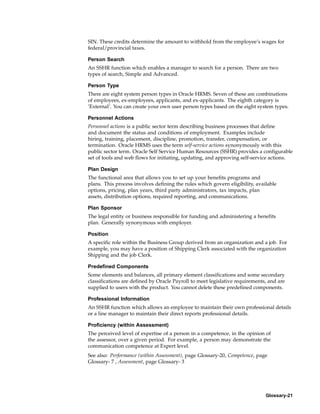 SIN. These credits determine the amount to withhold from the employee’s wages for
federal/provincial taxes.

Person Search
An SSHR function which enables a manager to search for a person. There are two
types of search, Simple and Advanced.

Person Type
There are eight system person types in Oracle HRMS. Seven of these are combinations
of employees, ex-employees, applicants, and ex-applicants. The eighth category is
’External’. You can create your own user person types based on the eight system types.

Personnel Actions
Personnel actions is a public sector term describing business processes that define
and document the status and conditions of employment. Examples include
hiring, training, placement, discipline, promotion, transfer, compensation, or
termination. Oracle HRMS uses the term self-service actions synonymously with this
public sector term. Oracle Self Service Human Resources (SSHR) provides a configurable
set of tools and web flows for initiating, updating, and approving self-service actions.

Plan Design
The functional area that allows you to set up your benefits programs and
plans. This process involves defining the rules which govern eligibility, available
options, pricing, plan years, third party administrators, tax impacts, plan
assets, distribution options, required reporting, and communications.

Plan Sponsor
The legal entity or business responsible for funding and administering a benefits
plan. Generally synonymous with employer.

Position
A specific role within the Business Group derived from an organization and a job. For
example, you may have a position of Shipping Clerk associated with the organization
Shipping and the job Clerk.

Predefined Components
Some elements and balances, all primary element classifications and some secondary
classifications are defined by Oracle Payroll to meet legislative requirements, and are
supplied to users with the product. You cannot delete these predefined components.

Professional Information
An SSHR function which allows an employee to maintain their own professional details
or a line manager to maintain their direct reports professional details.

Proficiency (within Assessment)
The perceived level of expertise of a person in a competence, in the opinion of
the assessor, over a given period. For example, a person may demonstrate the
communication competence at Expert level.
See also: Performance (within Assessment), page Glossary-20, Competence, page
Glossary- 7 , Assessment, page Glossary- 3




                                                                              Glossary-21
 