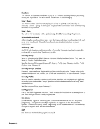 Run Item
              The amount an element contributes to pay or to a balance resulting from its processing
              during the payroll run. The Run Item is also known as calculated pay.

              Salary Basis
              The period of time for which an employee’s salary is quoted, such as hourly or
              annually. Defines a group of employees assigned to the same salary basis and receiving
              the same salary element.

              Salary Rate
              The rate of pay associated with a grade or step. Used by Grade/Step Progression.

              Scheduled Enrollment
              A benefits plan enrollment that takes place during a predefined enrollment period, such
              as an open enrollment. Scheduled enrollments can be administrative, open, or
              unrestricted.

              Search by Date
              An SSHR sub-function used to search for a Person by Hire date, Application date, Job
              posting date or search by a Training event date.

              Security Group
              Security groups enable HRMS users to partition data by Business Group. Only used for
              Security Groups Enabled security.
              See also: Responsibility, page Glossary-25, Security Profile, page Glossary-26, User Profile
              Options, page Glossary-30

              Security Groups Enabled
              Formerly known as Cross Business Group Responsibility security. This security model
              uses security groups and enables you to link one responsibility to many Business Groups.

              Security Profile
              Security profiles control access to organizations, positions and employee and applicant
              records within the Business Group. System administrators use them in defining users’
              responsibilities.
              See also: Responsibility, page Glossary-25

              Self Appraisal
              Part of the SSHR Appraisal function. This is an appraisal undertaken by an employee to
              rate their own performance and competencies.

              Site Visitor
              (iRecruitment) A person who navigates to the iRecruitment web site and may view
              job postings. This person has not yet registered or logged in to the iRecruitment
              system. This individual may search for postings on the web site and also has the ability
              to log in or register with the iRecruitment site.

              SMP
              See: Statutory Maternity Pay, page Glossary-28




Glossary-26
 