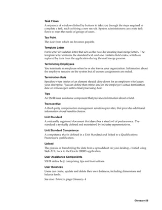 Task Flows
A sequence of windows linked by buttons to take you through the steps required to
complete a task, such as hiring a new recruit. System administrators can create task
flows to meet the needs of groups of users.

Tax Point
The date from which tax becomes payable.

Template Letter
Form letter or skeleton letter that acts as the basis for creating mail merge letters. The
template letter contains the standard text, and also contains field codes, which are
replaced by data from the application during the mail merge process.

Terminating Employees
You terminate an employee when he or she leaves your organization. Information about
the employee remains on the system but all current assignments are ended.

Termination Rule
Specifies when entries of an element should close down for an employee who leaves
your enterprise. You can define that entries end on the employee’s actual termination
date or remain open until a final processing date.

Tips
An SSHR user assistance component that provides information about a field.

Transcentive
A third-party compensation management solutions provider, that provides additional
information about benefits choices.

Unit Standard
A nationally registered document that describes a standard of performance. The
standard is typically defined and maintained by industry representatives.

Unit Standard Competence
A competence that is defined in a Unit Standard and linked to a Qualifications
Framework qualification.

Upload
The process of transferring the data from a spreadsheet on your desktop, created using
Web ADI, back to the Oracle HRMS application.

User Assistance Components
SSHR online help comprising tips and instructions.

User Balances
Users can create, update and delete their own balances, including dimensions and
balance feeds.
See also: Balances, page Glossary- 4




                                                                                Glossary-29
 