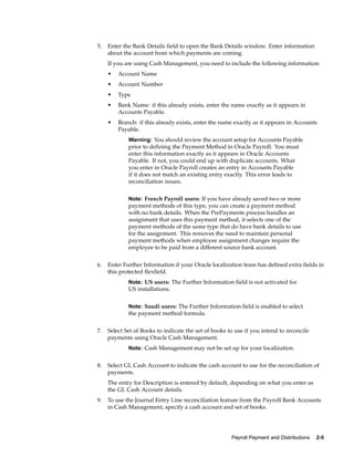 5.   Enter the Bank Details field to open the Bank Details window. Enter information
     about the account from which payments are coming.
     If you are using Cash Management, you need to include the following information:
     •   Account Name
     •   Account Number
     •   Type
     •   Bank Name: if this already exists, enter the name exactly as it appears in
         Accounts Payable.
     •   Branch: if this already exists, enter the name exactly as it appears in Accounts
         Payable.
             Warning: You should review the account setup for Accounts Payable
             prior to defining the Payment Method in Oracle Payroll. You must
             enter this information exactly as it appears in Oracle Accounts
             Payable. If not, you could end up with duplicate accounts. What
             you enter in Oracle Payroll creates an entry in Accounts Payable
             if it does not match an existing entry exactly. This error leads to
             reconciliation issues.


             Note: French Payroll users: If you have already saved two or more
             payment methods of this type, you can create a payment method
             with no bank details. When the PrePayments process handles an
             assignment that uses this payment method, it selects one of the
             payment methods of the same type that do have bank details to use
             for the assignment. This removes the need to maintain personal
             payment methods when employee assignment changes require the
             employee to be paid from a different source bank account.


6.   Enter Further Information if your Oracle localization team has defined extra fields in
     this protected flexfield.
             Note: US users: The Further Information field is not activated for
             US installations.


             Note: Saudi users: The Further Information field is enabled to select
             the payment method formula.


7.   Select Set of Books to indicate the set of books to use if you intend to reconcile
     payments using Oracle Cash Management.
             Note: Cash Management may not be set up for your localization.


8.   Select GL Cash Account to indicate the cash account to use for the reconciliation of
     payments.
     The entry for Description is entered by default, depending on what you enter as
     the GL Cash Account details.
9.   To use the Journal Entry Line reconciliation feature from the Payroll Bank Accounts
     in Cash Management, specify a cash account and set of books.




                                                       Payroll Payment and Distributions   2-5
 