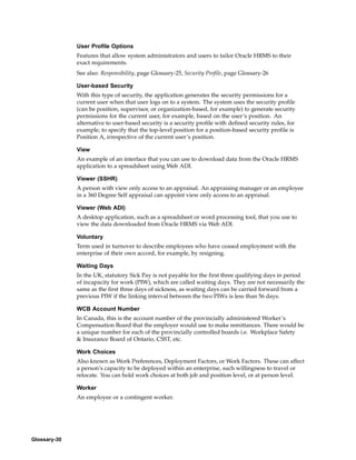 User Profile Options
              Features that allow system administrators and users to tailor Oracle HRMS to their
              exact requirements.
              See also: Responsibility, page Glossary-25, Security Profile, page Glossary-26

              User-based Security
              With this type of security, the application generates the security permissions for a
              current user when that user logs on to a system. The system uses the security profile
              (can be position, supervisor, or organization-based, for example) to generate security
              permissions for the current user, for example, based on the user’s position. An
              alternative to user-based security is a security profile with defined security rules, for
              example, to specify that the top-level position for a position-based security profile is
              Position A, irrespective of the current user’s position.

              View
              An example of an interface that you can use to download data from the Oracle HRMS
              application to a spreadsheet using Web ADI.

              Viewer (SSHR)
              A person with view only access to an appraisal. An appraising manager or an employee
              in a 360 Degree Self appraisal can appoint view only access to an appraisal.

              Viewer (Web ADI)
              A desktop application, such as a spreadsheet or word processing tool, that you use to
              view the data downloaded from Oracle HRMS via Web ADI.

              Voluntary
              Term used in turnover to describe employees who have ceased employment with the
              enterprise of their own accord, for example, by resigning.

              Waiting Days
              In the UK, statutory Sick Pay is not payable for the first three qualifying days in period
              of incapacity for work (PIW), which are called waiting days. They are not necessarily the
              same as the first three days of sickness, as waiting days can be carried forward from a
              previous PIW if the linking interval between the two PIWs is less than 56 days.

              WCB Account Number
              In Canada, this is the account number of the provincially administered Worker’s
              Compensation Board that the employer would use to make remittances. There would be
              a unique number for each of the provincially controlled boards i.e. Workplace Safety
              & Insurance Board of Ontario, CSST, etc.

              Work Choices
              Also known as Work Preferences, Deployment Factors, or Work Factors. These can affect
              a person’s capacity to be deployed within an enterprise, such willingness to travel or
              relocate. You can hold work choices at both job and position level, or at person level.

              Worker
              An employee or a contingent worker.




Glossary-30
 