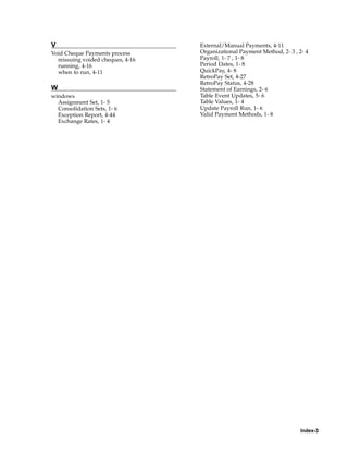 V                                  External/Manual Payments, 4-11
Void Cheque Payments process       Organizational Payment Method, 2- 3 , 2- 4
  reissuing voided cheques, 4-16   Payroll, 1- 7 , 1- 8
  running, 4-16                    Period Dates, 1- 8
  when to run, 4-11                QuickPay, 4- 8
                                   RetroPay Set, 4-27
                                   RetroPay Status, 4-28
W                                  Statement of Earnings, 2- 6
windows                            Table Event Updates, 5- 6
  Assignment Set, 1- 5             Table Values, 1- 4
  Consolidation Sets, 1- 6         Update Payroll Run, 1- 6
  Exception Report, 4-44           Valid Payment Methods, 1- 8
  Exchange Rates, 1- 4




                                                                          Index-3
 