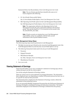See:Journal Entry Line Reconciliation, Oracle Cash Management User Guide
                             Note: The set of books specified here should be the same set of
                             books assigned to the following:


                      •   GL: Set of books Name profile Option
                          See: GL Set of Books Profile Option, Oracle Cash Management User Guide
                      •   MO: Operating Unit Profile option for the Cash Management Responsibility
                          See: MO Operating Unit Profile Option, Oracle Cash Management User Guide
                             Note: The organization defined as the Operating Unit for Cash
                             Management must be the same organization defined as the business
                             group. This sets the Org ID to "0", as it must be for the records in the
                             AP_ACCOUNTS_ALL table.


                             Note: If bank accounts are missing from your Cash Management
                             responsibility, correct any problems with the bank account
                             information in the Payment Method window.


                 Cash Management Setup Steps:
                 The following setup steps must be performed in Cash Management.
                 1.   The Bank Account set up in Payroll can be viewed in Cash Management only if the
                      Cash Management Bank Account Security Access Profile Option is set up.
                 2.   The following Transaction Codes need to be set up in Cash Management:
                      •   Payments
                      •   Stopped Payments
                      •   Miscellaneous Receipts
                          See: Misc. Receipts, Oracle Cash Management User Guide
                      •   Miscellaneous Payments
                 3.   Save your work.


Viewing Statement of Earnings
                 Oracle Payroll enables you to view an employee’s statement of earnings (pay advice)
                 without having to run the Pay Advice report.
                 You do this using the Statement of Earnings window.
                 There are various ways to access statement of earnings information. The information
                 that is displayed may vary depending on whether PrePayments process has been run, or
                 if a payroll run only has been processed.
                 The information that is displayed in the Statement of Earnings window reflects the
                 information in the printed pay advice.
                 If you are processing Multiple Assignment Payments then the PrePayment Statement of
                 Earnings will display consolidated earnings and deductions information. The header
                 information displayed on the Statement of Earnings is obtained from the primary




2-6   Oracle HRMS Payroll Processing Management Guide
 