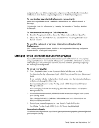 assignment, however if this assignment is not processed then the header information
            will be taken from the first assignment processed in the PrePayment process.

            To view the last payroll with PrePayments run against it:
            From the Assignment window, choose the Others button and select Statement of
            Earnings.
            You can also view this information by choosing the Statement of Earnings window
            in Fastpath.

            To view the most recently run QuickPay results:
            1.   From the Assignment window, choose the Others button and select QuickPay.
            2.   Choose the View Results button and select Statement of Earnings from the View
                 Results window.

            To view the statement of earnings information without running
            PrePayments:
            See: Viewing Assignment Process Results for an Assignment or Viewing Assignment
            Process Results for a Payroll Assignment.


Setting Up Payslip Information and Generating Payslips
            You need to identify any additional information you want to appear on your payslips
            using payslip balances and elements. Once you’ve identified the information to archive
            and display, you run your regular payment processes and then generate your payslip
            for printing or viewing online.

            To set up your payslip:
            1.   Select the payslip balances and elements to be included in your payslips.
                 See: Entering Payslip Information, Oracle HRMS Enterprise and Workforce Management
                 Guide
                 If you are in the UK, the Netherlands or South Africa, enter the information balances
                 and elements through the following:
                 See: Identifying Balances for the Payslip, Oracle HRMS Enterprise and Workforce
                 Management Guide
                 See: Identifying Elements for the Payslip, Oracle HRMS Enterprise and Workforce
                 Management Guide
            2.   You need to enter self-service preference information to indicate you want to view
                 your payslip online.
                 See: Entering Self-Service Preference Information, Oracle HRMS Enterprise and
                 Workforce Management Guide
            3.   To configure your online payslip to view through Oracle Self-Service.
                 See: Online Payslip, Oracle HRMS Deploy Self-Service Capability Guide
            Generating the Payslip
            You must have completed the payroll runs, prepayments and payment processes prior to
            generating the payslip.




                                                                 Payroll Payment and Distributions   2-7
 