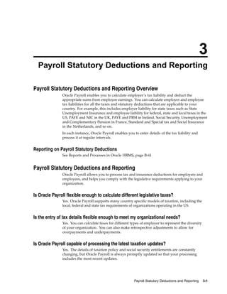 3
  Payroll Statutory Deductions and Reporting

Payroll Statutory Deductions and Reporting Overview
               Oracle Payroll enables you to calculate employer’s tax liability and deduct the
               appropriate sums from employee earnings. You can calculate employer and employee
               tax liabilities for all the taxes and statutory deductions that are applicable to your
               country. For example, this includes employer liability for state taxes such as State
               Unemployment Insurance and employee liability for federal, state and local taxes in the
               US, PAYE and NIC in the UK, PAYE and PRSI in Ireland, Social Security, Unemployment
               and Complementary Pension in France, Standard and Special tax and Social Insurance
               in the Netherlands, and so on.
               In each instance, Oracle Payroll enables you to enter details of the tax liability and
               process it at regular intervals.


Reporting on Payroll Statutory Deductions
               See Reports and Processes in Oracle HRMS, page B-61


Payroll Statutory Deductions and Reporting
               Oracle Payroll allows you to process tax and insurance deductions for employers and
               employees, and helps you comply with the legislative requirements applying to your
               organization.


Is Oracle Payroll flexible enough to calculate different legislative taxes?
               Yes. Oracle Payroll supports many country specific models of taxation, including the
               local, federal and state tax requirements of organizations operating in the US.


Is the entry of tax details flexible enough to meet my organizational needs?
               Yes. You can calculate taxes for different types of employer to represent the diversity
               of your organization. You can also make retrospective adjustments to allow for
               overpayments and underpayments.


Is Oracle Payroll capable of processing the latest taxation updates?
               Yes. The details of taxation policy and social security entitlements are constantly
               changing, but Oracle Payroll is always promptly updated so that your processing
               includes the most recent updates.




                                                            Payroll Statutory Deductions and Reporting   3-1
 