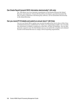 Can Oracle Payroll transmit PAYE information electronically? (UK only)
                 Yes. EDI allows two-way electronic transmission of documents between the Inland
                 Revenue and employers. Oracle UK Payroll has developed a specified formatted file
                 that, if used in conjunction with third party software, can be transmitted electronically
                 to the Inland Revenue.


Can you record P11D details and submit an annual return? (UK Only)
                 You can use Oracle HR to update your records throughout the year to show all the Class
                 1A National Insurance contributions for which your organization is liable. You can make
                 this information available to employees so that they can their NI liabilities. You can then
                 generate a report to view the final details and you can submit the complete and validated
                 records to the Inland Revenue to comply with all reporting requirements.




3-2   Oracle HRMS Payroll Processing Management Guide
 