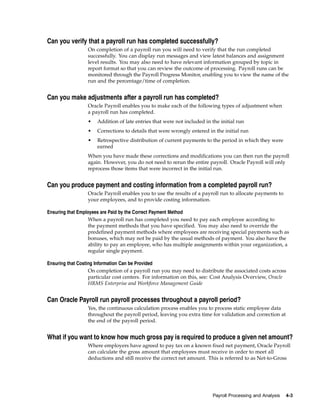 Can you verify that a payroll run has completed successfully?
                 On completion of a payroll run you will need to verify that the run completed
                 successfully. You can display run messages and view latest balances and assignment
                 level results. You may also need to have relevant information grouped by topic in
                 report format so that you can review the outcome of processing. Payroll runs can be
                 monitored through the Payroll Progress Monitor, enabling you to view the name of the
                 run and the percentage/time of completion.


Can you make adjustments after a payroll run has completed?
                 Oracle Payroll enables you to make each of the following types of adjustment when
                 a payroll run has completed.
                 •   Addition of late entries that were not included in the initial run
                 •   Corrections to details that were wrongly entered in the initial run
                 •   Retrospective distribution of current payments to the period in which they were
                     earned
                 When you have made these corrections and modifications you can then run the payroll
                 again. However, you do not need to rerun the entire payroll. Oracle Payroll will only
                 reprocess those items that were incorrect in the initial run.


Can you produce payment and costing information from a completed payroll run?
                 Oracle Payroll enables you to use the results of a payroll run to allocate payments to
                 your employees, and to provide costing information.

Ensuring that Employees are Paid by the Correct Payment Method
                   When a payroll run has completed you need to pay each employee according to
                   the payment methods that you have specified. You may also need to override the
                   predefined payment methods where employees are receiving special payments such as
                   bonuses, which may not be paid by the usual methods of payment. You also have the
                   ability to pay an employee, who has multiple assignments within your organization, a
                   regular single payment.

Ensuring that Costing Information Can be Provided
                   On completion of a payroll run you may need to distribute the associated costs across
                   particular cost centers. For information on this, see: Cost Analysis Overview, Oracle
                   HRMS Enterprise and Workforce Management Guide


Can Oracle Payroll run payroll processes throughout a payroll period?
                 Yes, the continuous calculation process enables you to process static employee data
                 throughout the payroll period, leaving you extra time for validation and correction at
                 the end of the payroll period.


What if you want to know how much gross pay is required to produce a given net amount?
                 Where employers have agreed to pay tax on a known fixed net payment, Oracle Payroll
                 can calculate the gross amount that employees must receive in order to meet all
                 deductions and still receive the correct net amount. This is referred to as Net-to-Gross




                                                                        Payroll Processing and Analysis   4-3
 