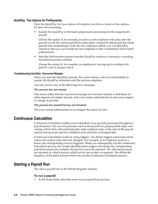QuickPay: Two Options for PrePayments:
                 Once the QuickPay run has a status of Complete, you have a choice of two options
                 for post-run processing.
                 •    Include the QuickPay in the batch prepayments processing for the assignment’s
                      payroll.
                      Choose this option if, for example, you have a new employee who joins after the
                      payroll run for the current period has taken place. Instead of rolling back the whole
                      payroll and resubmitting it with the new employee added, you run QuickPay
                      instead so that you can include the new employee in the consolidation set for batch
                      prepayments.
                 •    Start the PrePayments process from the QuickPay window, if necessary overriding
                      the default payment method.
                      Choose this option if, for example, an employee is leaving and is waiting to be
                      paid by cash or cheque/check.

Troubleshooting QuickPay: Concurrent Manager
                  When you start the QuickPay process, the screen freezes, and you cannot delete or
                  update the QuickPay definition until the process completes.
                 You may receive one of the following error messages:
                 The process has not started
                 This means either that the concurrent manager has not been started, or that there are
                 other requests of a higher priority. Ask your system administrator to start your request
                 or change its priority.
                 The process has started but has not finished
                 Ask your system administrator to investigate the reason for this.


Continuous Calculation
                 Continuous Calculation enables you to distribute your payroll processing throughout a
                 payroll period. You can run processes such as the payroll run, prepayments steps, and
                 costing, which deal with predominantly static employee data, at the start of the payroll
                 period, leaving more time for validation and correction of changed data.
                 Continuous Calculation works by using triggers. You define triggers and events which
                 inform the system when data has changed. For example, if an employee receives a
                 bonus, the corresponding event is triggered. When you subsequently run the Continuous
                 Calculation process, the system identifies these triggers and marks the corresponding
                 payroll processes (for example, the payroll run) to be repeated. The affected processes
                 are repeated in a batch process which can be run as often as required. You define the
                 frequency of the batch process when you run the Continuous Calculation process.


Starting a Payroll Run
                 You start a payroll run in the Submit Requests window.

                 To run a payroll:
                 1.   In the Name field, select the name of your payroll run process.




4-6   Oracle HRMS Payroll Processing Management Guide
 