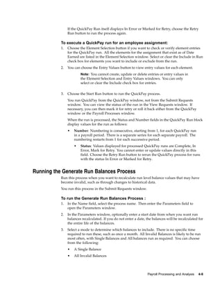 If the QuickPay Run itself displays In Error or Marked for Retry, choose the Retry
                Run button to run the process again.

           To execute a QuickPay run for an employee assignment:
           1.   Choose the Element Selection button if you want to check or verify element entries
                for the QuickPay run. All the elements for the assignment that exist as of Date
                Earned are listed in the Element Selection window. Select or clear the Include in Run
                check box for elements you want to include or exclude from the run.
           2.   You can choose the Entry Values button to view entry values for each element.
                        Note: You cannot create, update or delete entries or entry values in
                        the Element Selection and Entry Values windows. You can only
                        select or clear the Include check box for entries.


           3.   Choose the Start Run button to run the QuickPay process.
                You run QuickPay from the QuickPay window, not from the Submit Requests
                window. You can view the status of the run in the View Requests window. If
                necessary, you can then mark it for retry or roll it back either from the QuickPay
                window or the Payroll Processes window.
                When the run is processed, the Status and Number fields in the QuickPay Run block
                display values for the run as follows:
                •   Number: Numbering is consecutive, starting from 1, for each QuickPay run
                    in a payroll period. There is a separate series for each separate payroll. The
                    numbering restarts from 1 for each successive period.
                    •   Status: Values displayed for processed QuickPay runs are Complete, In
                        Error, Mark for Retry. You cannot enter or update values directly in this
                        field. Choose the Retry Run button to rerun the QuickPay process for runs
                        with the status In Error or Marked for Retry.


Running the Generate Run Balances Process
           Run this process when you want to recalculate run level balance values that may have
           become invalid, such as through changes to historical data.
           You run this process in the Submit Requests window.

           To run the Generate Run Balances Process :
           1.   In the Name field, select the process name. Then enter the Parameters field to
                open the Parameters window.
           2.   In the Parameters window, optionally enter a start date from when you want run
                balances recalculated. If you do not enter a date, the balances will be recalculated for
                the entire life of the balances.
           3.   Select a mode to determine which balances to include. There is no specific time
                required to run these, such as once a month. All Invalid Balances is likely to be run
                most often, with Single Balances and All balances run as required. You can choose
                from the following:
                •   A Single Balance
                •   All Invalid Balances




                                                                   Payroll Processing and Analysis   4-9
 