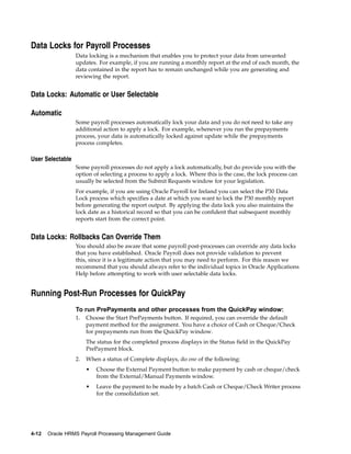 Data Locks for Payroll Processes
                  Data locking is a mechanism that enables you to protect your data from unwanted
                  updates. For example, if you are running a monthly report at the end of each month, the
                  data contained in the report has to remain unchanged while you are generating and
                  reviewing the report.


Data Locks: Automatic or User Selectable

Automatic
                  Some payroll processes automatically lock your data and you do not need to take any
                  additional action to apply a lock. For example, whenever you run the prepayments
                  process, your data is automatically locked against update while the prepayments
                  process completes.

User Selectable
                  Some payroll processes do not apply a lock automatically, but do provide you with the
                  option of selecting a process to apply a lock. Where this is the case, the lock process can
                  usually be selected from the Submit Requests window for your legislation.
                  For example, if you are using Oracle Payroll for Ireland you can select the P30 Data
                  Lock process which specifies a date at which you want to lock the P30 monthly report
                  before generating the report output. By applying the data lock you also maintains the
                  lock date as a historical record so that you can be confident that subsequent monthly
                  reports start from the correct point.


Data Locks: Rollbacks Can Override Them
                  You should also be aware that some payroll post-processes can override any data locks
                  that you have established. Oracle Payroll does not provide validation to prevent
                  this, since it is a legitimate action that you may need to perform. For this reason we
                  recommend that you should always refer to the individual topics in Oracle Applications
                  Help before attempting to work with user selectable data locks.


Running Post-Run Processes for QuickPay
                  To run PrePayments and other processes from the QuickPay window:
                  1.   Choose the Start PrePayments button. If required, you can override the default
                       payment method for the assignment. You have a choice of Cash or Cheque/Check
                       for prepayments run from the QuickPay window.
                       The status for the completed process displays in the Status field in the QuickPay
                       PrePayment block.
                  2.   When a status of Complete displays, do one of the following:
                       •   Choose the External Payment button to make payment by cash or cheque/check
                           from the External/Manual Payments window.
                       •   Leave the payment to be made by a batch Cash or Cheque/Check Writer process
                           for the consolidation set.




4-12   Oracle HRMS Payroll Processing Management Guide
 