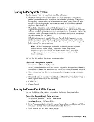 Running the PrePayments Process
           Run this process when you want to do one of the following:
           •    Distribute employee pay over more than one payment method using either a
                percentage or monetary split. You define the amount or percentage to be paid by
                each method for each employee in the Personal Payment Method window. You
                can also indicate that payment methods should take account of run types and
                run types at personal level.
           •    Override the default payment methods. For example, you may need to run a
                supplemental payroll for which the distribution between payment methods will be
                different from that specified for the regular run. When you override the defaults, the
                payments for the supplemental run only are distributed according to the override
                payment method that you specify.
           •    If Multiple Assignments is enabled for your Payroll, the PrePayments process
                creates one regular cheque for all assignments and one cheque for each separate
                payment. Assignments must be included on the same payroll in the same payroll
                period or they will not be included.
                    Note: The Net Pay from each assignment is deposited into the payment
                    method account for the primary assignment unless the primary
                    assignment is not processed. If it is not processed and the secondary
                    assignment does not have a personal payment method, the employee
                    receives a cheque.


           You run this process from the Submit Requests window.

           To run the PrePayments process:
           1.   In the Name field, select PrePayments.
           2.   In the Parameters window, select the name of the payroll or consolidation set to run
                the process for. When you select a payroll, the default consolidation set is displayed.
           3.   Enter the start and end dates of the time span for the prepayments processing to
                cover.
           4.   If required, enter an override payment method. The method you select overrides all
                other payment methods for this processing.
           5.   Choose OK.
           6.   Choose Submit


Running the Cheque/Check Writer Process
           You run the Cheque/Check Writer process from the Submit Requests window.

           To run the Cheque/Check Writer process:
           1.   In the Name field, select Cheque/Check Writer.
                Irish Payroll: select IE Cheque Writer
           2.   In the Parameters window, select the name of a payroll or consolidation set. When
                you select a payroll, the default consolidation set is displayed.
           3.   Enter the start and end dates for the process.




                                                                  Payroll Processing and Analysis   4-15
 