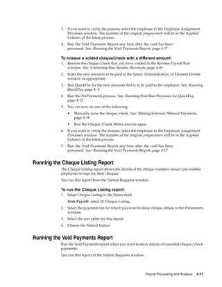 3.   If you want to verify the process, select the employee in the Employee Assignment
                Processes window. The number of the original prepayment will be in the Applied
                Column of the latest process.
           4.   Run the Void Payments Report any time after the void has been
                processed. See: Running the Void Payments Report, page 4-17

           To reissue a voided cheque/check with a different amount:
           1.   Reverse the cheque/check that you have voided in the Reverse Payroll Run
                window. See: Correcting Run Results: Reversals, page 4-49
           2.   Enter the new amounts to be paid in the Salary Administration, or Element Entries
                window as appropriate.
           3.   Run QuickPay for the new amounts that is to be paid to the employee. See: Running
                QuickPay, page 4- 8
           4.   Run the PrePayments process. See: Running Post-Run Processes for QuickPay,
                page 4-12
           5.   You can now do one of the following:
                •   Manually issue the cheque/check. See: Making External/Manual Payments,
                    page 4-18
                •   Run the Cheque/Check Writer process again.
           6.   If you want to verify the process, select the employee in the Employee Assignment
                Processes window. The number of the original prepayment will be in the Applied
                Column of the latest process.
           7.   Run the Void Payments Report any time after the void has been
                processed. See: Running the Void Payments Report, page 4-17


Running the Cheque Listing Report
           The Cheque Listing report shows the details of the cheque numbers issued and enables
           employees to sign for their cheques.
           You run this report from the Submit Requests window.

           To run the Cheque Listing report:
           1.   Select Cheque Listing in the Name field.
                Irish Payroll: select IE Cheque Listing
           2.   Select the payment run for which you want to show cheque details in the Parameters
                window.
           3.   Select the sort order for this report.
           4.   Choose the Submit button.


Running the Void Payments Report
           Run the Void Payments report when you want to show details of cancelled cheque/check
           payments.
           You run this report in the Submit Requests window.




                                                                Payroll Processing and Analysis   4-17
 