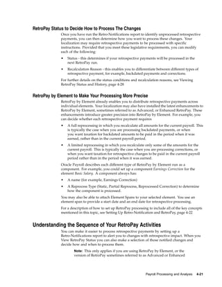 RetroPay Status to Decide How to Process The Changes
             Once you have run the Retro-Notifications report to identify unprocessed retrospective
             payments, you can then determine how you want to process these changes. Your
             localization may require retrospective payments to be processed with specific
             instructions. Provided that you meet these legislative requirements, you can modify
             each of the following:
             •   Status - this determines if your retrospective payments will be processed in the
                 next RetroPay run.
             •   Recalculation Reason - this enables you to differentiate between different types of
                 retrospective payment, for example, backdated payments and corrections.
             For further details on the status conditions and recalculation reasons, see Viewing
             RetroPay Status and History, page 4-28


RetroPay by Element to Make Your Processing More Precise
             RetroPay by Element already enables you to distribute retrospective payments across
             individual elements. Your localization may also have installed the latest enhancements to
             RetroPay by Element, sometimes referred to as Advanced, or Enhanced RetroPay. These
             enhancements introduce greater precision into RetroPay by Element. For example, you
             can decide whether each retrospective payment requires
             •   A full reprocessing in which you recalculate all amounts for the current payroll. This
                 is typically the case when you are processing backdated payments, or when
                 you want taxation for backdated amounts to be paid in the period when it was
                 earned, rather than in the current payroll period.
             •   A limited reprocessing in which you recalculate only some of the amounts for the
                 current payroll. This is typically the case when you are processing corrections, or
                 when you want taxation for retrospective changes to be paid in the current payroll
                 period rather than in the period when it was earned.
             Oracle Payroll describes each different type of RetroPay by Element run as a
             component. For example, you could set up a component Earnings Correction for the
             element Basic Salary. A component always has:
             •   A name (for example, Earnings Correction)
             •   A Reprocess Type (Static, Partial Reprocess, Reprocessed Correction) to determine
                 how the component is processed.
             You may also be able to attach Element Spans to your selected element. You use an
             element span to provide a start date and an end date for retrospective processing.
             For a description of how to set up RetroPay processing to include all of the key concepts
             mentioned in this topic, see Setting Up Retro-Notification and RetroPay, page 4-22


Understanding the Sequence of Your RetroPay Activities
             You can make it easier to process retrospective payments by setting up a
             Retro-Notifications report to alert you to changes with retrospective impact. When you
             View RetroPay Status you can also make a selection of those notified changes and
             decide how and when to process them.
                     Note: This only applies if you are using RetroPay by Element, or the
                     version of RetroPay sometimes referred to as Advanced or Enhanced




                                                                  Payroll Processing and Analysis   4-21
 