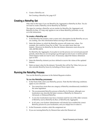 6.   Create a RetroPay set.
                See Creating a RetroPay Set, page 4-27


Creating a RetroPay Set
           Only refer to this topic if you use RetroPay (by Aggregate) or RetroPay by Run. You do
           not need to create a RetroPay set for RetroPay by Element.
           The steps for creating a RetroPay set are similar for RetroPay (by Aggregate) and
           RetroPay by Run. If a step only applies to one of these RetroPay processes, we say
           so in the instructions.

           To create a RetroPay set:
           1.   In the RetroPay Set window, enter a name and a description for the RetroPay set you
                are creating. Save this information before moving to the next block.
           2.   Select the balance in which the RetroPay process will create new values. For
                example, this could be Gross Pay to Date. You can select more than one
                balance. However, for RetroPay by Run the balance dimension must always be
                ASG_RETRO_RUN.
                For RetroPay (by Aggregate), if you plan to run the process over several past payroll
                periods, check that you are not going to go through an end of year or similar period
                where balance totals are reset to zero. If necessary, adjust the balance dimension
                span to ITD.
           3.   Select the RetroPay element you have defined to receive the values of the updated
                balance.
           4.   Select an input value for the element. Normally this will be Pay Value, but you can
                also calculate RetroPay hours by including an Hours input value.


Running the RetroPay Process
           You run the RetroPay processes in the Submit Requests window.

           To run the RetroPay processes:
           1.   In the Name field, select your RetroPay process. Note that the following conditions
                apply to your selection:
                •   You cannot have more than one category of RetroPay simultaneously installed in
                    the same legislation.
                •   The recommended RetroPay process is RetroPay by Element, although your
                    localization may describe the latest versions of RetroPay by Element as
                    Advanced, or Enhanced RetroPay.
                •   A very few localizations may have a business need for one of the older versions
                    of RetroPay such as RetroPay by Run, or RetroPay (by Aggregate).
                •   In all cases, your System Administrator will already have enabled the correct
                    RetroPay process for your localization, and you simply have to select it .
           2.   In the Parameters window, select the assignment set.
           3.   If you are running RetroPay by Element then select the Element set.




                                                                 Payroll Processing and Analysis   4-27
 