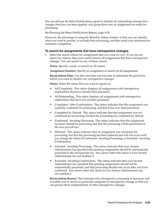You can still use the Retro-Notifications report to identify all outstanding retrospective
changes that have not been applied, and group them into an assignment set ready for
processing.
See Running the Retro-Notifications Report, page 4-30
However, the advantage of using the RetroPay Status window is that you can identify
what you want to process, or exclude from processing, and then mark your selections for
automatic completion.

To search for assignments that have retrospective changes:
1.   Select the search criteria for assignments that you want to view. If you do not
     select any criteria, then your search returns all assignments that have retrospective
     changes. You can search on any of these criteria:
     Name: Specify a name, or search on all names.
     Assignment Number: Specify an assignment or search on all assignments.
     Recalculation Date: Use this start date and end date to determine the period for
     which you want to identify any retrospective changes.
     Status: Select the status that you want to report on.
     •   All Completed. This status displays all assignments with retrospective
         implications that have already been processed.
     •   All Outstanding. This status displays all assignments with retrospective
         implications that have not yet been processed.
     •   Completed: After Confirmation. This status indicates that this assignment was
         explicitly confirmed for processing, and that it has now been processed.
     •   Completed by Default. This status indicates that this assignment was not
         confirmed for processing, but that the processing has completed by default.
     •   Confirmed: Awaiting Processing. This status indicates that this assignment
         has been cleared for processing and that the processing will be performed in
         the next payroll run.
     •   Deferred. This status indicates that an assignment was scheduled for
         processing, but that the processing has been deferred and will not occur until
         you change the status to Confirmed: Awaiting Processing, or Included: Awaiting
         Confirmation.
     •   Included: Awaiting Processing. This status indicates that your System
         Administrator has specified that pending assignments should be automatically
         processed in the next payroll run. You cannot select this status if your System
         Administrator has not enabled it.
     •   Excluded: Awaiting Confirmation. This status indicates that your System
         Administrator has specified that pending assignments should not be
         automatically processed, and that processing should only occur after you have
         confirmed. You cannot select this status if your System Administrator has
         not enabled it.
     Recalculation Reason: This indicates why retrospective processing is necessary and
     it enables you to search on particular categories of retrospective change so that you
     can process them independently of other retrospective changes.




                                                       Payroll Processing and Analysis   4-29
 