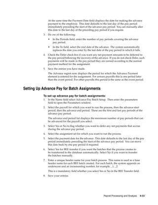 At the same time the Payment Date field displays the date for making the advance
                payment to the employee. This date defaults to the last day of the pay period
                immediately preceding the start of the advance pay period. You can manually alter
                this date to the last day of the preceding pay period if you require.
           3.   Do one of the following:
                •   In the Periods field, enter the number of pay periods covering the advance
                    pay period.
                •   In the To field, select the end date of the advance. The system automatically
                    replaces the date you enter by the last date of the pay period in which it falls.
           4.   Check the Defer check box if you want any net payment amounts to be deferred to
                the pay period following the recovery of the advance. If you do not check Defer, such
                payments will be made in the pay period they are earned according to the normal
                payment method for the assignment.
           5.   Save the entries you have made.
                The Advance region now displays the period for which the Advance Payment
                element is entered for the assignment. For arrears payrolls this is one period later
                than the event period. For other payrolls this period is the same as the event period.


Setting Up Advance Pay for Batch Assignments
           To set up advance pay for batch assignments:
           1.   In the Name field select Advance Pay Batch Setup. Then enter the parameters
                field to open the Parameters window.
           2.   Select the payroll for which you want to run the process, then the advance start
                period, then the advance end period. These are the first and last pay periods of the
                advance pay period.
                The advance end period list displays the maximum number of pay periods that can
                be advanced for the payroll you select.
           3.   Select Yes or No to flag whether you want to defer any net payments that accrue
                during the advance pay period.
           4.   Select the assignment set for which you want to run the process.
           5.   Select the payment date for the advance. This date defaults to the last day of the pay
                period immediately preceding the start of the advance pay period. You can move
                this date back by one pay period if required.
           6.   Select Yes for BEE transfer if you want the batches that the process creates to
                be transferred to the database automatically. Select No if you want to transfer
                the batches manually.
           7.   Enter a unique header name for your batch process. This name is used as a base
                header name for each BEE batch created. For each batch, the system appends an
                underscore and an incrementing number, for example, _1, _2.
                This is a mandatory field whether you select Yes or No in the BEE Transfer field.
           8.   Save your entries.




                                                                   Payroll Processing and Analysis   4-33
 