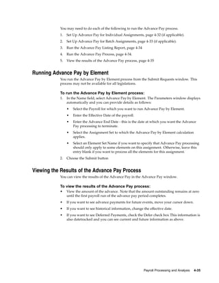 You may need to do each of the following to run the Advance Pay process.
           1.   Set Up Advance Pay for Individual Assignments, page 4-32 (if applicable).
           2.   Set Up Advance Pay for Batch Assignments, page 4-33 (if applicable).
           3.   Run the Advance Pay Listing Report, page 4-34
           4.   Run the Advance Pay Process, page 4-34.
           5.   View the results of the Advance Pay process, page 4-35


Running Advance Pay by Element
           You run the Advance Pay by Element process from the Submit Requests window. This
           process may not be available for all legislations.

           To run the Advance Pay by Element process:
           1.   In the Name field, select Advance Pay by Element. The Parameters window displays
                automatically and you can provide details as follows:
                •   Select the Payroll for which you want to run Advance Pay by Element.
                •   Enter the Effective Date of the payroll.
                •   Enter the Advance End Date - this is the date at which you want the Advance
                    Pay processing to terminate.
                •   Select the Assignment Set to which the Advance Pay by Element calculation
                    applies.
                •   Select an Element Set Name if you want to specify that Advance Pay processing
                    should only apply to some elements on this assignment. Otherwise, leave this
                    entry blank if you want to process all the elements for this assignment.
           2.   Choose the Submit button


Viewing the Results of the Advance Pay Process
           You can view the results of the Advance Pay in the Advance Pay window.

           To view the results of the Advance Pay process:
           •    View the amount of the advance. Note that the amount outstanding remains at zero
                until the first payroll run of the advance pay period completes.
           •    If you want to see advance payments for future events, move your cursor down.
           •    If you want to see historical information, change the effective date.
           •    If you want to see Deferred Payments, check the Defer check box This information is
                also datetracked and you can see current and future information as above.




                                                                  Payroll Processing and Analysis   4-35
 