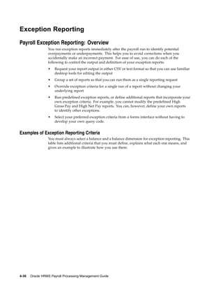 Exception Reporting

Payroll Exception Reporting: Overview
                 You run exception reports immediately after the payroll run to identify potential
                 overpayments or underpayments. This helps you to avoid corrections when you
                 accidentally make an incorrect payment. For ease of use, you can do each of the
                 following to control the output and definition of your exception reports:
                 •   Request your report output in either CSV or text format so that you can use familiar
                     desktop tools for editing the output
                 •   Group a set of reports so that you can run them as a single reporting request
                 •   Override exception criteria for a single run of a report without changing your
                     underlying report
                 •   Run predefined exception reports, or define additional reports that incorporate your
                     own exception criteria. For example, you cannot modify the predefined High
                     Gross Pay and High Net Pay reports. You can, however, define your own reports
                     to identify other exceptions.
                 •   Select your preferred exception criteria from a forms interface without having to
                     develop your own query code.


Examples of Exception Reporting Criteria
                 You must always select a balance and a balance dimension for exception reporting. This
                 table lists additional criteria that you must define, explains what each one means, and
                 gives an example to illustrate how you use them:




4-36   Oracle HRMS Payroll Processing Management Guide
 
