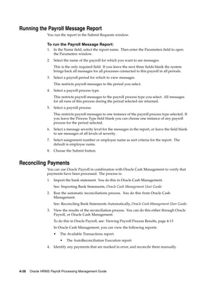 Running the Payroll Message Report
                 You run the report in the Submit Requests window.

                 To run the Payroll Message Report:
                 1.   In the Name field, select the report name. Then enter the Parameters field to open
                      the Parameters window.
                 2.   Select the name of the payroll for which you want to see messages.
                      This is the only required field. If you leave the next three fields blank the system
                      brings back all messages for all processes connected to this payroll in all periods.
                 3.   Select a payroll period for which to view messages.
                      This restricts payroll messages to the period you select.
                 4.   Select a payroll process type.
                      This restricts payroll messages to the payroll process type you select. All messages
                      for all runs of this process during the period selected are returned.
                 5.   Select a payroll process.
                      This restricts payroll messages to one instance of the payroll process type selected. If
                      you leave the Process Type field blank you can choose one instance of any payroll
                      process for the period selected.
                 6.   Select a message severity level for the messages in the report, or leave the field blank
                      to see messages of all levels of severity.
                 7.   Select assignment number or employee name as sort criteria for the report. The
                      default is employee name.
                 8.   Choose the Submit button.


Reconciling Payments
                 You can use Oracle Payroll in combination with Oracle Cash Management to verify that
                 payments have been processed. The process is:
                 1.   Import the bank statement. You do this in Oracle Cash Management.
                      See: Importing Bank Statements, Oracle Cash Management User Guide
                 2.   Run the automatic reconciliations process. You do this from Oracle Cash
                      Management.
                      See: Reconciling Bank Statements Automatically, Oracle Cash Management User Guide.
                 3.   View the results of the reconciliation process. You can do this either through Oracle
                      Payroll, or Oracle Cash Management.
                      To do this in Oracle Payroll, see: Viewing Payroll Process Results, page 4-13
                      In Oracle Cash Management, you can view the following reports:
                      •   The Available Transactions report.
                          •   The AutoReconciliation Execution report
                 4.   Identify any payments that are marked in error, and reconcile them manually.




4-38   Oracle HRMS Payroll Processing Management Guide
 