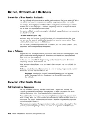 Retries, Reversals and Rollbacks

Correction of Run Results: Rollbacks
                 Use run rollbacks when you have no need to keep any record that a run occurred. When
                 you roll the run back, the process removes all the assignments and the run results.
                 For example, if an employee should never have been processed in a run, you can roll
                 back the run for that employee. A rollback completely removes an employee from a
                 run, as if the processing had never occurred.
                 You cannot roll back payroll processing for individuals or payrolls if post-run processing
                 has already occurred.
                 US and Canadian Payroll Only
                 If you are using Net-to-Gross payroll processing then each assignment action for a
                 run type can also generate additional actions derived from the parent action. These
                 additional actions are known as child actions.
                 You can mark a parent assignment action for rollback, but you cannot roll back a child
                 assignment action independently of its parent.


Uses of Rollbacks
                 Suppose that just after a payroll run, you receive notification that three employees have
                 been transferred to a different payroll. This means you should not have processed
                 them in the run just completed.
                 In this case you can roll back the processing for the three individuals. This action
                 completely removes them from the run.
                 If the whole set of employees a run processes is the wrong set, you can roll back the
                 entire run.
                 Rollbacks can also be useful if you want to do a run for testing purposes only, examine
                 the results, and then remove all traces of it.
                         Important: If a recurring element has an end date that coincides with the
                         end of the pay period, then the element end date will be removed by
                         the rollback.


Correction of Run Results: Retries

Retrying Employee Assignments
                 You use retries for correcting mistakes shortly after a payroll run finishes. For
                 example, you receive late entries of hours worked for some employees after a run
                 starts, and you must enter these late details for some assignments.
                 Provided there has been no post-run processing for these assignments, you can mark
                 them for retry. After you have corrected the element entry information for the marked
                 employees, you submit the Retry Payroll Process. The new run processes only those
                 employees marked for retry.
                 When you mark employee Assignments for retry, the run’s status is Incomplete. This
                 protects you from forgetting to correct and rerun an assignment marked for retry.




4-46   Oracle HRMS Payroll Processing Management Guide
 