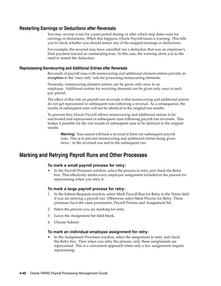 Restarting Earnings or Deductions after Reversals
                 You may reverse a run for a past period during or after which stop dates exist for
                 earnings or deductions. When this happens, Oracle Payroll issues a warning. This tells
                 you to check whether you should restart any of the stopped earnings or deductions.
                 For example, the reversal may have cancelled out a deduction that was an employee’s
                 final payment toward an outstanding loan. In this case, the warning alerts you to the
                 need to restart the deduction.

Reprocessing Nonrecurring and Additional Entries after Reversals
                 Reversals of payroll runs with nonrecurring and additional element entries provide an
                 exception to the ’once only’ rule for processing nonrecurring elements.
                 Normally, nonrecurring element entries can be given only once to an
                 employee. Additional entries for recurring elements can be given only once in each
                 pay period.
                 The effect of this rule on payroll run reversals is that nonrecurring and additional entries
                 do not get reprocessed in subsequent runs following a reversal. As a consequence, the
                 results of subsequent runs will not be identical to the original run results.
                 To prevent this, Oracle Payroll allows nonrecurring and additional entries to be
                 reactivated and reprocessed in subsequent runs following payroll run reversals. This
                 makes it possible for the run results of subsequent runs to be identical to the original
                 results.
                          Warning: You cannot roll back a reversal if there are subsequent payroll
                          runs. This is to prevent nonrecurring and additional entries being given
                          twice - in the reversed run and in the subsequent run.


Marking and Retrying Payroll Runs and Other Processes
                 To mark a small payroll process for retry:
                 •    In the Payroll Processes window, select the process to retry and check the Retry
                      box. This effectively marks every employee assignment included in the process for
                      reprocessing when you retry it.

                 To mark a large payroll process for retry:
                 1.   In the Submit Requests window, select Mark Payroll Run for Retry in the Name field
                      if you are retrying a payroll run. Otherwise select Mark Process for Retry. These
                      processes have the same parameters, Payroll Process and Assignment Set.
                 2.   Select the process you are marking for retry.
                 3.   Leave the Assignment Set field blank.
                 4.   Choose Submit.

                 To mark an individual employee assignment for retry:
                 •    In the Assignment Processes window, select the assignment to retry and check
                      the Retry box. Then when you retry the process, only these assignments are
                      reprocessed. This is a convenient approach when only a few assignments require
                      reprocessing.




4-48   Oracle HRMS Payroll Processing Management Guide
 