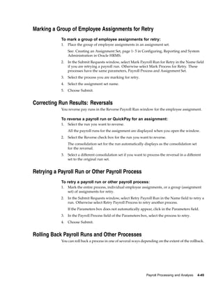 Marking a Group of Employee Assignments for Retry
            To mark a group of employee assignments for retry:
            1.   Place the group of employee assignments in an assignment set.
                 See: Creating an Assignment Set, page 1- 5 in Configuring, Reporting and System
                 Administration in Oracle HRMS.
            2.   In the Submit Requests window, select Mark Payroll Run for Retry in the Name field
                 if you are retrying a payroll run. Otherwise select Mark Process for Retry. These
                 processes have the same parameters, Payroll Process and Assignment Set.
            3.   Select the process you are marking for retry.
            4.   Select the assignment set name.
            5.   Choose Submit.


Correcting Run Results: Reversals
            You reverse pay runs in the Reverse Payroll Run window for the employee assignment.

            To reverse a payroll run or QuickPay for an assignment:
            1.   Select the run you want to reverse.
                 All the payroll runs for the assignment are displayed when you open the window.
            2.   Select the Reverse check box for the run you want to reverse.
                 The consolidation set for the run automatically displays as the consolidation set
                 for the reversal.
            3.   Select a different consolidation set if you want to process the reversal in a different
                 set to the original run set.


Retrying a Payroll Run or Other Payroll Process
            To retry a payroll run or other payroll process:
            1.   Mark the entire process, individual employee assignments, or a group (assignment
                 set) of assignments for retry.
            2.   In the Submit Requests window, select Retry Payroll Run in the Name field to retry a
                 run. Otherwise select Retry Payroll Process to retry another process.
                 If the Parameters box does not automatically appear, click in the Parameters field.
            3.   In the Payroll Process field of the Parameters box, select the process to retry.
            4.   Choose Submit.


Rolling Back Payroll Runs and Other Processes
            You can roll back a process in one of several ways depending on the extent of the rollback.




                                                                    Payroll Processing and Analysis   4-49
 