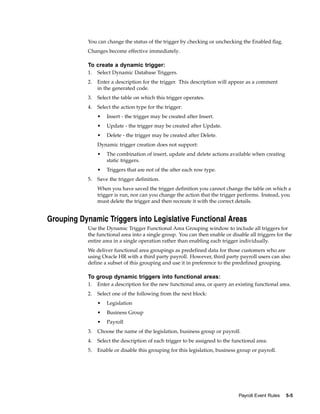 You can change the status of the trigger by checking or unchecking the Enabled flag.
            Changes become effective immediately.

            To create a dynamic trigger:
            1.   Select Dynamic Database Triggers.
            2.   Enter a description for the trigger. This description will appear as a comment
                 in the generated code.
            3.   Select the table on which this trigger operates.
            4.   Select the action type for the trigger:
                 •   Insert - the trigger may be created after Insert.
                 •   Update - the trigger may be created after Update.
                 •   Delete - the trigger may be created after Delete.
                 Dynamic trigger creation does not support:
                 •   The combination of insert, update and delete actions available when creating
                     static triggers.
                 •   Triggers that are not of the after each row type.
            5.   Save the trigger definition.
                 When you have saved the trigger definition you cannot change the table on which a
                 trigger is run, nor can you change the action that the trigger performs. Instead, you
                 must delete the trigger and then recreate it with the correct details.


Grouping Dynamic Triggers into Legislative Functional Areas
            Use the Dynamic Trigger Functional Area Grouping window to include all triggers for
            the functional area into a single group. You can then enable or disable all triggers for the
            entire area in a single operation rather than enabling each trigger individually.
            We deliver functional area groupings as predefined data for those customers who are
            using Oracle HR with a third party payroll. However, third party payroll users can also
            define a subset of this grouping and use it in preference to the predefined grouping.

            To group dynamic triggers into functional areas:
            1.   Enter a description for the new functional area, or query an existing functional area.
            2.   Select one of the following from the next block:
                 •   Legislation
                 •   Business Group
                 •   Payroll
            3.   Choose the name of the legislation, business group or payroll.
            4.   Select the description of each trigger to be assigned to the functional area.
            5.   Enable or disable this grouping for this legislation, business group or payroll.




                                                                                 Payroll Event Rules   5-5
 