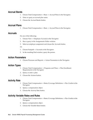 Accrual Bands
                 1.    Choose Total Compensation -> Basic -> Accrual Plans in the Navigator.
                 2.    Enter or query an accrual plan name.
                 3.    Choose the Accrual Bands button.


Accrual Plans
                 1.    Choose Total Compensation -> Basic -> Accrual Plans in the Navigator.


Accruals
                 Do one of the following:
                 1.    Choose View -> Employee Accruals in the Navigator.
                 2.    Run a query in the Assignments Folder window.
                 3.    Select an employee assignment and choose the Accruals button.
                 Or:
                 1.    Choose Fastpath -> Accruals in the Navigator.
                 2.    In the resulting Find window, query the person.


Action Parameters
                 1.    Choose Processes and Reports -> Action Parameters in the Navigator.


Action Types
                 1.    Choose Total Compensation -> Programs and Plans -> Plan Enrollment
                       Requirements in the Navigator.
                 2.    Query or enter a plan.
                 3.    Choose the Actions button.


Activity Rate
                 1.    Choose Total Compensation -> Rates/Coverage Definitions -> Flex Credits in the
                       Navigator.
                 2.    Query a compensation object.
                 3.    Choose the Activity Rate button.


Activity Variable Rates and Rules
                 1.    Choose Total Compensation -> Rates/Coverage Definitions -> Flex Credits in the
                       Navigator.
                 2.    Query a compensation object.
                 3.    Choose the Variable Rates button.




A-2   Oracle HRMS Payroll Processing Management Guide
 