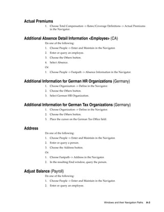Actual Premiums
            1.    Choose Total Compensation -> Rates/Coverage Definitions -> Actual Premiums
                  in the Navigator.


Additional Absence Detail Information <Employee> (CA)
            Do one of the following:
            1.    Choose People -> Enter and Maintain in the Navigator.
            2.    Enter or query an employee.
            3.    Choose the Others button.
            4.    Select Absence.
            Or:
            1.    Choose People -> Fastpath -> Absence Information in the Navigator.


Additional Information for German HR Organizations (Germany)
            1.    Choose Organization -> Define in the Navigator.
            2.    Choose the Others button.
            3.    Select German HR Organization.


Additional Information for German Tax Organizations (Germany)
            1.    Choose Organization -> Define in the Navigator.
            2.    Choose the Others button.
            3.    Place the cursor on the German Tax Office field.


Address
            Do one of the following:
            1.    Choose People -> Enter and Maintain in the Navigator.
            2.    Enter or query a person.
            3.    Choose the Address button.
            Or:
            1.    Choose Fastpath -> Address in the Navigator.
            2.    In the resulting Find window, query the person.


Adjust Balance (Payroll)
            Do one of the following:
            1.    Choose People -> Enter and Maintain in the Navigator.
            2.    Enter or query an employee.




                                                               Windows and their Navigation Paths   A-3
 