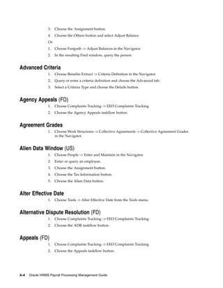 3.    Choose the Assignment button.
                 4.    Choose the Others button and select Adjust Balance.
                 Or:
                 1.    Choose Fastpath -> Adjust Balances in the Navigator.
                 2.    In the resulting Find window, query the person.


Advanced Criteria
                 1.    Choose Benefits Extract -> Criteria Definition in the Navigator.
                 2.    Query or enter a criteria definition and choose the Advanced tab.
                 3.    Select a Criteria Type and choose the Details button.


Agency Appeals (FD)
                 1.    Choose Complaints Tracking -> EEO Complaints Tracking
                 2.    Choose the Agency Appeals taskflow button.


Agreement Grades
                 1.    Choose Work Structures -> Collective Agreements -> Collective Agreement Grades
                       in the Navigator.


Alien Data Window (US)
                 1.    Choose People -> Enter and Maintain in the Navigator.
                 2.    Enter or query an employee.
                 3.    Choose the Assignment button.
                 4.    Choose the Tax Information button.
                 5.    Choose the Alien Data button.


Alter Effective Date
                 1.    Choose Tools -> Alter Effective Date from the Tools menu.


Alternative Dispute Resolution (FD)
                 1.    Choose Complaints Tracking -> EEO Complaints Tracking
                 2.    Choose the ADR taskflow button.


Appeals (FD)
                 1.    Choose Complaints Tracking -> EEO Complaints Tracking
                 2.    Choose the Appeals taskflow button.




A-4   Oracle HRMS Payroll Processing Management Guide
 