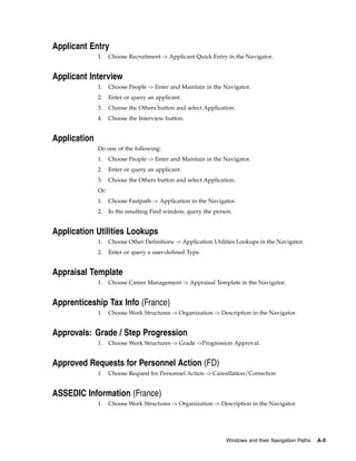 Applicant Entry
              1.    Choose Recruitment -> Applicant Quick Entry in the Navigator.


Applicant Interview
              1.    Choose People -> Enter and Maintain in the Navigator.
              2.    Enter or query an applicant.
              3.    Choose the Others button and select Application.
              4.    Choose the Interview button.


Application
              Do one of the following:
              1.    Choose People -> Enter and Maintain in the Navigator.
              2.    Enter or query an applicant.
              3.    Choose the Others button and select Application.
              Or:
              1.    Choose Fastpath -> Application in the Navigator.
              2.    In the resulting Find window, query the person.


Application Utilities Lookups
              1.    Choose Other Definitions -> Application Utilities Lookups in the Navigator.
              2.    Enter or query a user-defined Type.


Appraisal Template
              1.    Choose Career Management -> Appraisal Template in the Navigator.


Apprenticeship Tax Info (France)
              1.    Choose Work Structures -> Organization -> Description in the Navigator.


Approvals: Grade / Step Progression
              1.    Choose Work Structures -> Grade ->Progression Approval.


Approved Requests for Personnel Action (FD)
              1.    Choose Request for Personnel Action -> Cancellation/Correction


ASSEDIC Information (France)
              1.    Choose Work Structures -> Organization -> Description in the Navigator.




                                                                 Windows and their Navigation Paths   A-5
 