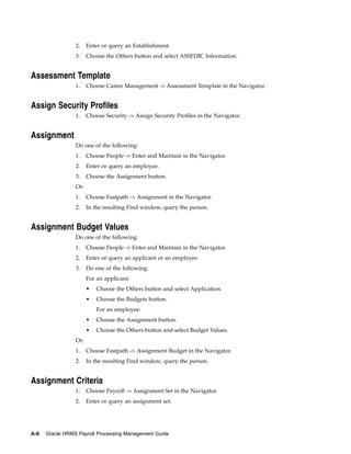 2.    Enter or query an Establishment.
                 3.    Choose the Others button and select ASSEDIC Information.


Assessment Template
                 1.    Choose Career Management -> Assessment Template in the Navigator.


Assign Security Profiles
                 1.    Choose Security -> Assign Security Profiles in the Navigator.


Assignment
                 Do one of the following:
                 1.    Choose People -> Enter and Maintain in the Navigator.
                 2.    Enter or query an employee.
                 3.    Choose the Assignment button.
                 Or:
                 1.    Choose Fastpath -> Assignment in the Navigator.
                 2.    In the resulting Find window, query the person.


Assignment Budget Values
                 Do one of the following:
                 1.    Choose People -> Enter and Maintain in the Navigator.
                 2.    Enter or query an applicant or an employee.
                 3.    Do one of the following:
                       For an applicant:
                       •   Choose the Others button and select Application.
                       •   Choose the Budgets button.
                           For an employee:
                       •   Choose the Assignment button.
                       •   Choose the Others button and select Budget Values.
                 Or:
                 1.    Choose Fastpath -> Assignment Budget in the Navigator.
                 2.    In the resulting Find window, query the person.


Assignment Criteria
                 1.    Choose Payroll -> Assignment Set in the Navigator.
                 2.    Enter or query an assignment set.




A-6   Oracle HRMS Payroll Processing Management Guide
 