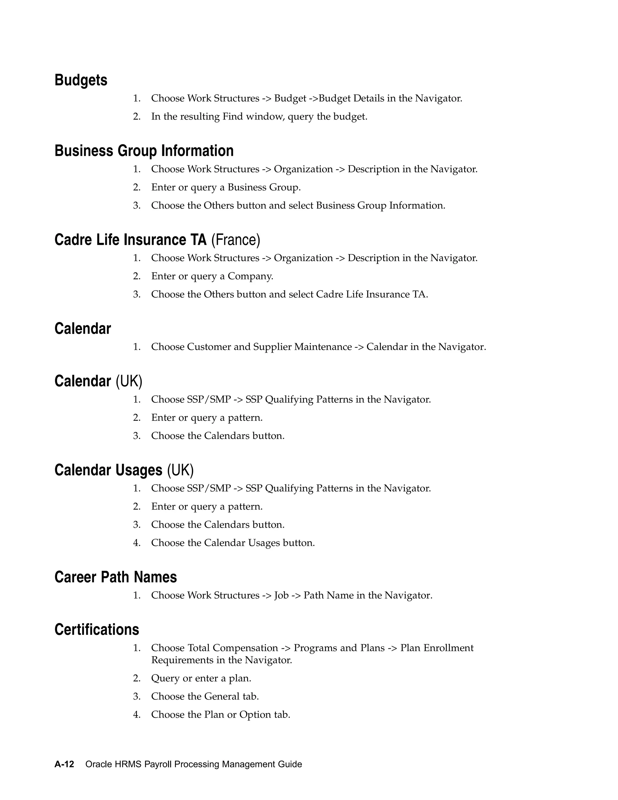 Budgets
                 1.   Choose Work Structures -> Budget ->Budget Details in the Navigator.
                 2.   In the resulting Find window, query the budget.


Business Group Information
                 1.   Choose Work Structures -> Organization -> Description in the Navigator.
                 2.   Enter or query a Business Group.
                 3.   Choose the Others button and select Business Group Information.


Cadre Life Insurance TA (France)
                 1.   Choose Work Structures -> Organization -> Description in the Navigator.
                 2.   Enter or query a Company.
                 3.   Choose the Others button and select Cadre Life Insurance TA.


Calendar
                 1.   Choose Customer and Supplier Maintenance -> Calendar in the Navigator.


Calendar (UK)
                 1.   Choose SSP/SMP -> SSP Qualifying Patterns in the Navigator.
                 2.   Enter or query a pattern.
                 3.   Choose the Calendars button.


Calendar Usages (UK)
                 1.   Choose SSP/SMP -> SSP Qualifying Patterns in the Navigator.
                 2.   Enter or query a pattern.
                 3.   Choose the Calendars button.
                 4.   Choose the Calendar Usages button.


Career Path Names
                 1.   Choose Work Structures -> Job -> Path Name in the Navigator.


Certifications
                 1.   Choose Total Compensation -> Programs and Plans -> Plan Enrollment
                      Requirements in the Navigator.
                 2.   Query or enter a plan.
                 3.   Choose the General tab.
                 4.   Choose the Plan or Option tab.



A-12   Oracle HRMS Payroll Processing Management Guide
 