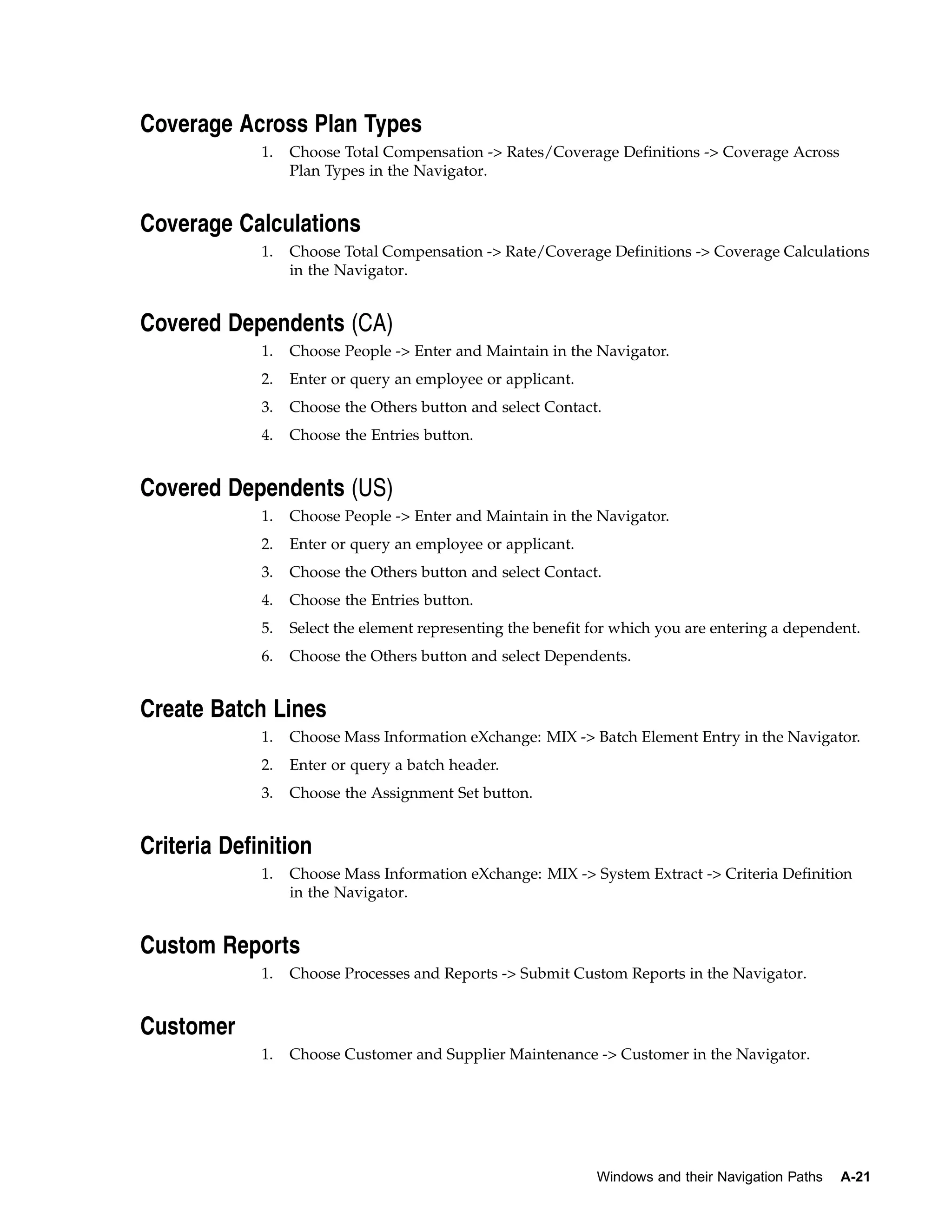 Coverage Across Plan Types
             1.   Choose Total Compensation -> Rates/Coverage Definitions -> Coverage Across
                  Plan Types in the Navigator.


Coverage Calculations
             1.   Choose Total Compensation -> Rate/Coverage Definitions -> Coverage Calculations
                  in the Navigator.


Covered Dependents (CA)
             1.   Choose People -> Enter and Maintain in the Navigator.
             2.   Enter or query an employee or applicant.
             3.   Choose the Others button and select Contact.
             4.   Choose the Entries button.


Covered Dependents (US)
             1.   Choose People -> Enter and Maintain in the Navigator.
             2.   Enter or query an employee or applicant.
             3.   Choose the Others button and select Contact.
             4.   Choose the Entries button.
             5.   Select the element representing the benefit for which you are entering a dependent.
             6.   Choose the Others button and select Dependents.


Create Batch Lines
             1.   Choose Mass Information eXchange: MIX -> Batch Element Entry in the Navigator.
             2.   Enter or query a batch header.
             3.   Choose the Assignment Set button.


Criteria Definition
             1.   Choose Mass Information eXchange: MIX -> System Extract -> Criteria Definition
                  in the Navigator.


Custom Reports
             1.   Choose Processes and Reports -> Submit Custom Reports in the Navigator.


Customer
             1.   Choose Customer and Supplier Maintenance -> Customer in the Navigator.




                                                              Windows and their Navigation Paths   A-21
 