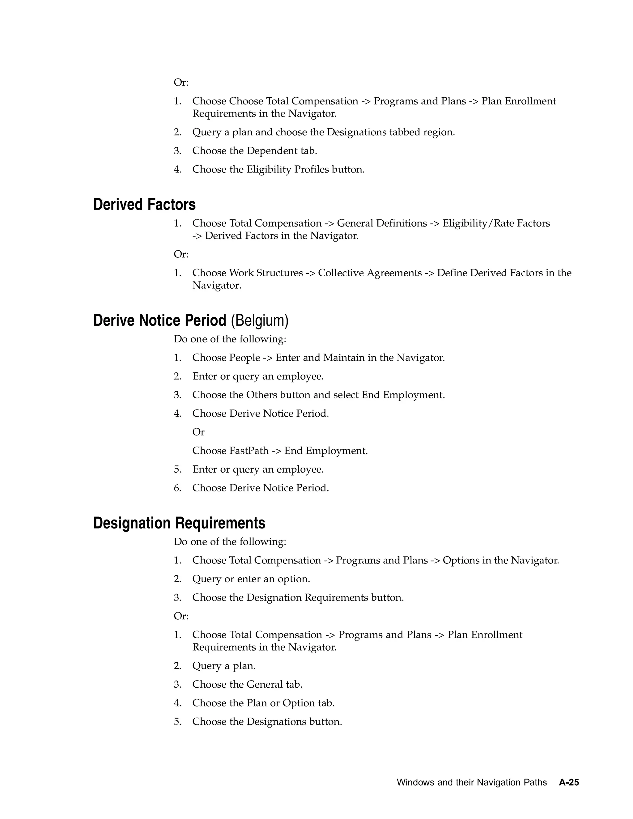 Or:
            1.    Choose Choose Total Compensation -> Programs and Plans -> Plan Enrollment
                  Requirements in the Navigator.
            2.    Query a plan and choose the Designations tabbed region.
            3.    Choose the Dependent tab.
            4.    Choose the Eligibility Profiles button.


Derived Factors
            1.    Choose Total Compensation -> General Definitions -> Eligibility/Rate Factors
                  -> Derived Factors in the Navigator.
            Or:
            1.    Choose Work Structures -> Collective Agreements -> Define Derived Factors in the
                  Navigator.


Derive Notice Period (Belgium)
            Do one of the following:
            1.    Choose People -> Enter and Maintain in the Navigator.
            2.    Enter or query an employee.
            3.    Choose the Others button and select End Employment.
            4.    Choose Derive Notice Period.
                  Or
                  Choose FastPath -> End Employment.
            5.    Enter or query an employee.
            6.    Choose Derive Notice Period.


Designation Requirements
            Do one of the following:
            1.    Choose Total Compensation -> Programs and Plans -> Options in the Navigator.
            2.    Query or enter an option.
            3.    Choose the Designation Requirements button.
            Or:
            1.    Choose Total Compensation -> Programs and Plans -> Plan Enrollment
                  Requirements in the Navigator.
            2.    Query a plan.
            3.    Choose the General tab.
            4.    Choose the Plan or Option tab.
            5.    Choose the Designations button.




                                                             Windows and their Navigation Paths   A-25
 