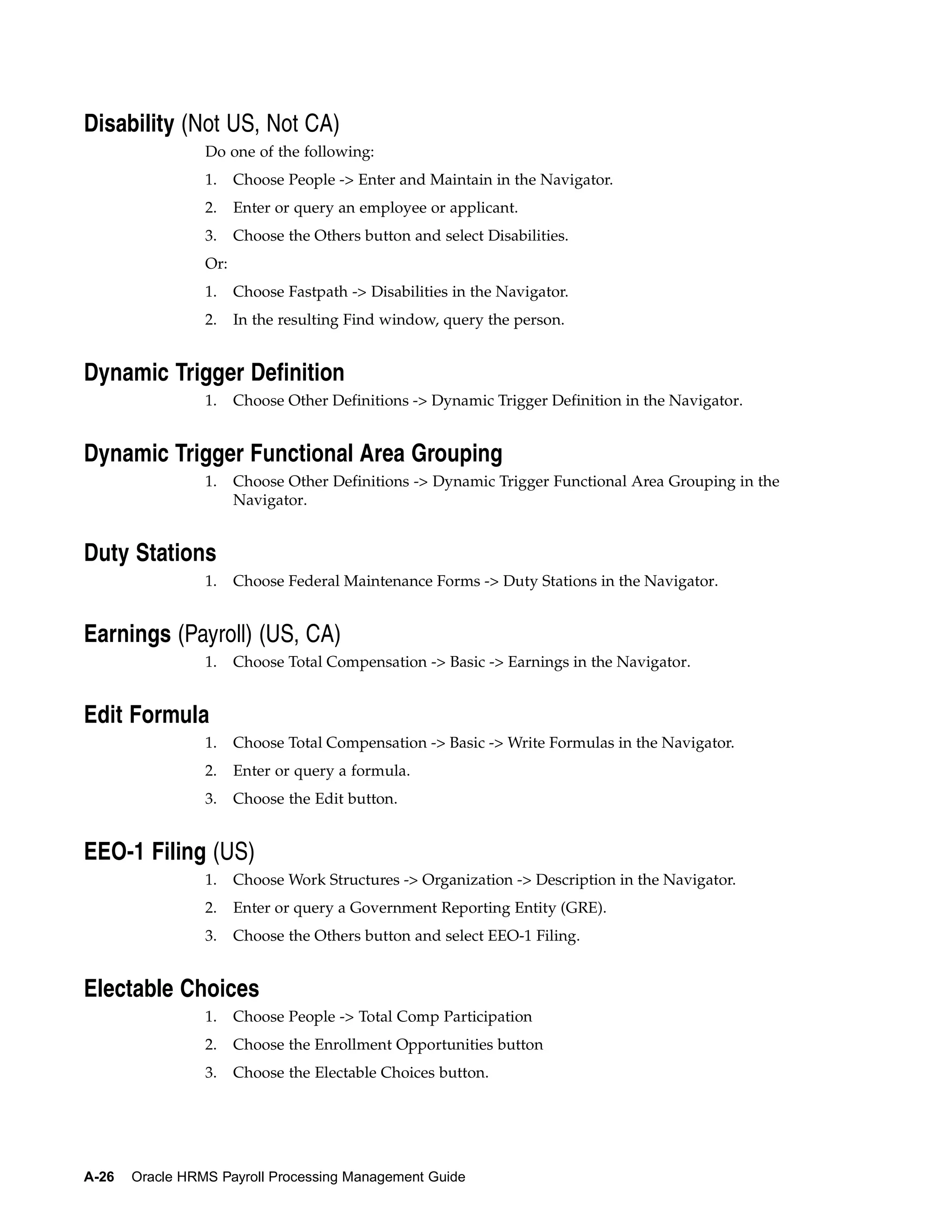 Disability (Not US, Not CA)
                 Do one of the following:
                 1.    Choose People -> Enter and Maintain in the Navigator.
                 2.    Enter or query an employee or applicant.
                 3.    Choose the Others button and select Disabilities.
                 Or:
                 1.    Choose Fastpath -> Disabilities in the Navigator.
                 2.    In the resulting Find window, query the person.


Dynamic Trigger Definition
                 1.    Choose Other Definitions -> Dynamic Trigger Definition in the Navigator.


Dynamic Trigger Functional Area Grouping
                 1.    Choose Other Definitions -> Dynamic Trigger Functional Area Grouping in the
                       Navigator.


Duty Stations
                 1.    Choose Federal Maintenance Forms -> Duty Stations in the Navigator.


Earnings (Payroll) (US, CA)
                 1.    Choose Total Compensation -> Basic -> Earnings in the Navigator.


Edit Formula
                 1.    Choose Total Compensation -> Basic -> Write Formulas in the Navigator.
                 2.    Enter or query a formula.
                 3.    Choose the Edit button.


EEO-1 Filing (US)
                 1.    Choose Work Structures -> Organization -> Description in the Navigator.
                 2.    Enter or query a Government Reporting Entity (GRE).
                 3.    Choose the Others button and select EEO-1 Filing.


Electable Choices
                 1.    Choose People -> Total Comp Participation
                 2.    Choose the Enrollment Opportunities button
                 3.    Choose the Electable Choices button.




A-26   Oracle HRMS Payroll Processing Management Guide
 