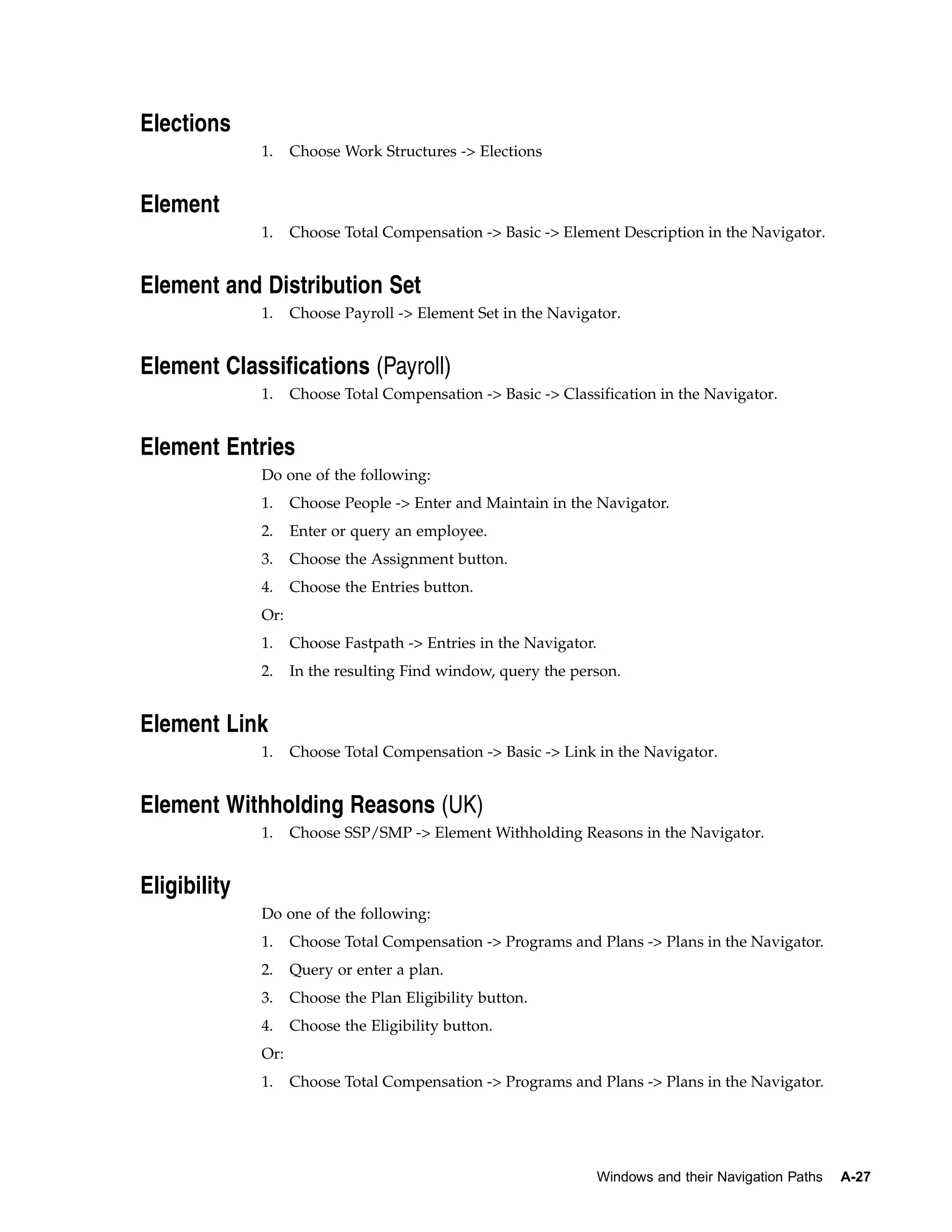 Elections
              1.    Choose Work Structures -> Elections


Element
              1.    Choose Total Compensation -> Basic -> Element Description in the Navigator.


Element and Distribution Set
              1.    Choose Payroll -> Element Set in the Navigator.


Element Classifications (Payroll)
              1.    Choose Total Compensation -> Basic -> Classification in the Navigator.


Element Entries
              Do one of the following:
              1.    Choose People -> Enter and Maintain in the Navigator.
              2.    Enter or query an employee.
              3.    Choose the Assignment button.
              4.    Choose the Entries button.
              Or:
              1.    Choose Fastpath -> Entries in the Navigator.
              2.    In the resulting Find window, query the person.


Element Link
              1.    Choose Total Compensation -> Basic -> Link in the Navigator.


Element Withholding Reasons (UK)
              1.    Choose SSP/SMP -> Element Withholding Reasons in the Navigator.


Eligibility
              Do one of the following:
              1.    Choose Total Compensation -> Programs and Plans -> Plans in the Navigator.
              2.    Query or enter a plan.
              3.    Choose the Plan Eligibility button.
              4.    Choose the Eligibility button.
              Or:
              1.    Choose Total Compensation -> Programs and Plans -> Plans in the Navigator.




                                                                   Windows and their Navigation Paths   A-27
 