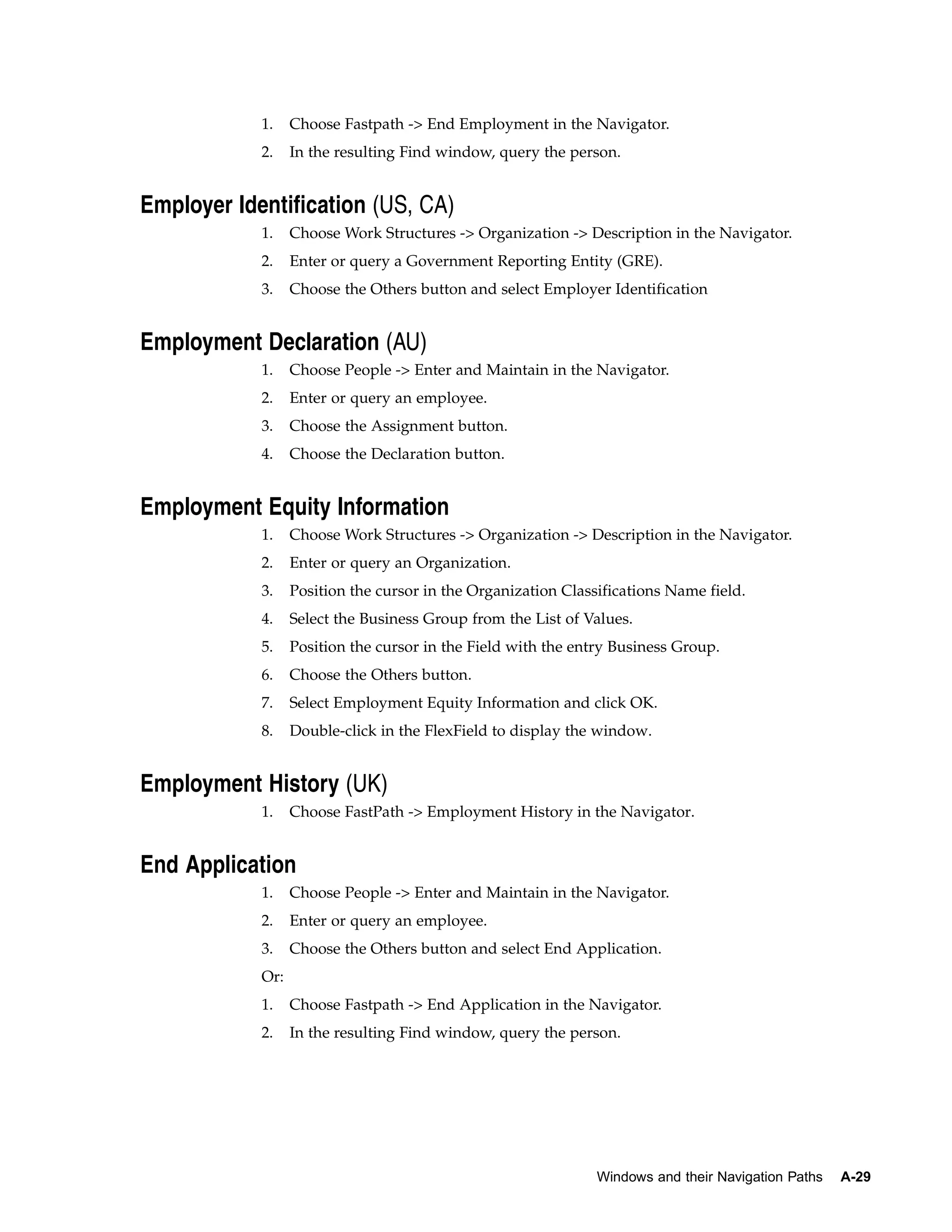 1.    Choose Fastpath -> End Employment in the Navigator.
            2.    In the resulting Find window, query the person.


Employer Identification (US, CA)
            1.    Choose Work Structures -> Organization -> Description in the Navigator.
            2.    Enter or query a Government Reporting Entity (GRE).
            3.    Choose the Others button and select Employer Identification


Employment Declaration (AU)
            1.    Choose People -> Enter and Maintain in the Navigator.
            2.    Enter or query an employee.
            3.    Choose the Assignment button.
            4.    Choose the Declaration button.


Employment Equity Information
            1.    Choose Work Structures -> Organization -> Description in the Navigator.
            2.    Enter or query an Organization.
            3.    Position the cursor in the Organization Classifications Name field.
            4.    Select the Business Group from the List of Values.
            5.    Position the cursor in the Field with the entry Business Group.
            6.    Choose the Others button.
            7.    Select Employment Equity Information and click OK.
            8.    Double-click in the FlexField to display the window.


Employment History (UK)
            1.    Choose FastPath -> Employment History in the Navigator.


End Application
            1.    Choose People -> Enter and Maintain in the Navigator.
            2.    Enter or query an employee.
            3.    Choose the Others button and select End Application.
            Or:
            1.    Choose Fastpath -> End Application in the Navigator.
            2.    In the resulting Find window, query the person.




                                                               Windows and their Navigation Paths   A-29
 