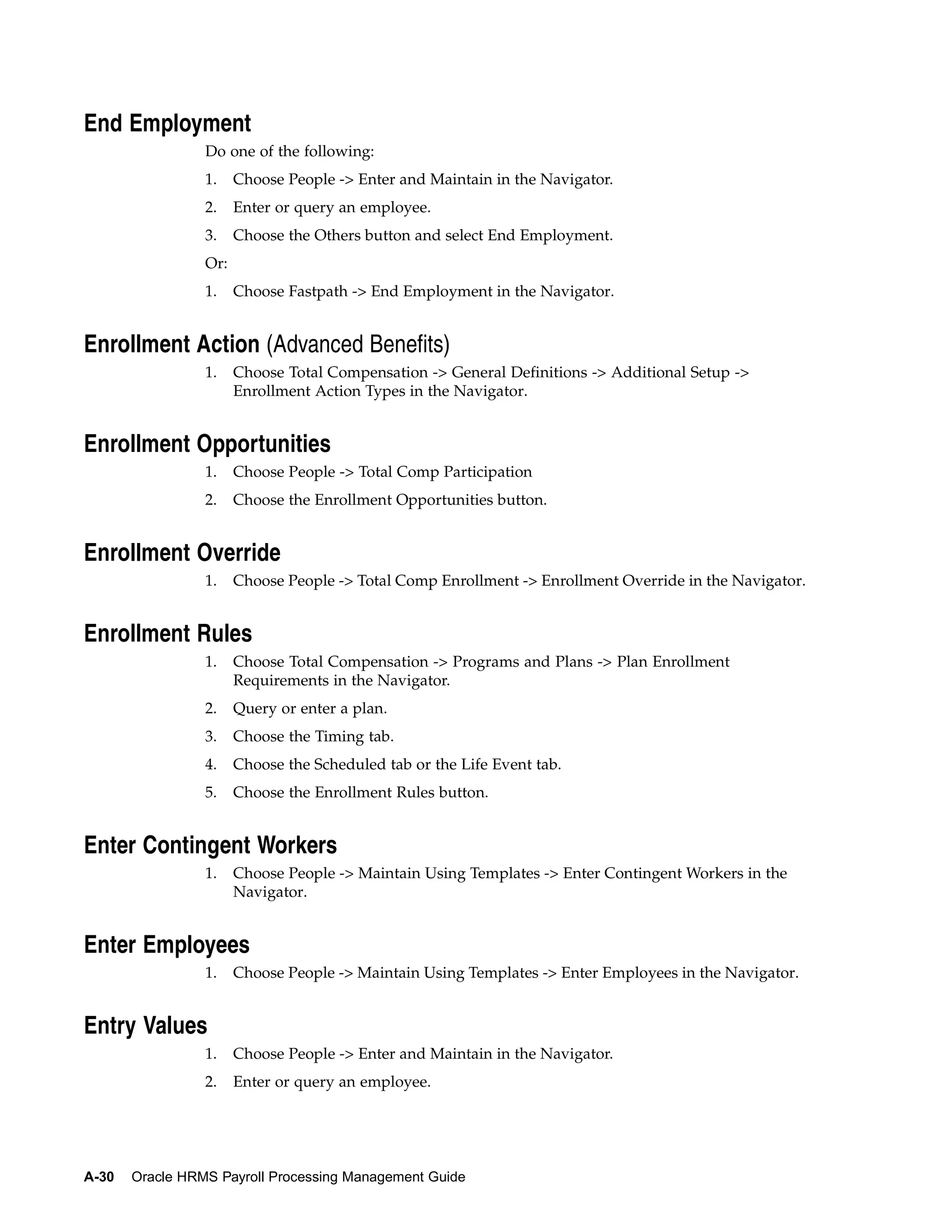End Employment
                 Do one of the following:
                 1.    Choose People -> Enter and Maintain in the Navigator.
                 2.    Enter or query an employee.
                 3.    Choose the Others button and select End Employment.
                 Or:
                 1.    Choose Fastpath -> End Employment in the Navigator.


Enrollment Action (Advanced Benefits)
                 1.    Choose Total Compensation -> General Definitions -> Additional Setup ->
                       Enrollment Action Types in the Navigator.


Enrollment Opportunities
                 1.    Choose People -> Total Comp Participation
                 2.    Choose the Enrollment Opportunities button.


Enrollment Override
                 1.    Choose People -> Total Comp Enrollment -> Enrollment Override in the Navigator.


Enrollment Rules
                 1.    Choose Total Compensation -> Programs and Plans -> Plan Enrollment
                       Requirements in the Navigator.
                 2.    Query or enter a plan.
                 3.    Choose the Timing tab.
                 4.    Choose the Scheduled tab or the Life Event tab.
                 5.    Choose the Enrollment Rules button.


Enter Contingent Workers
                 1.    Choose People -> Maintain Using Templates -> Enter Contingent Workers in the
                       Navigator.


Enter Employees
                 1.    Choose People -> Maintain Using Templates -> Enter Employees in the Navigator.


Entry Values
                 1.    Choose People -> Enter and Maintain in the Navigator.
                 2.    Enter or query an employee.




A-30   Oracle HRMS Payroll Processing Management Guide
 