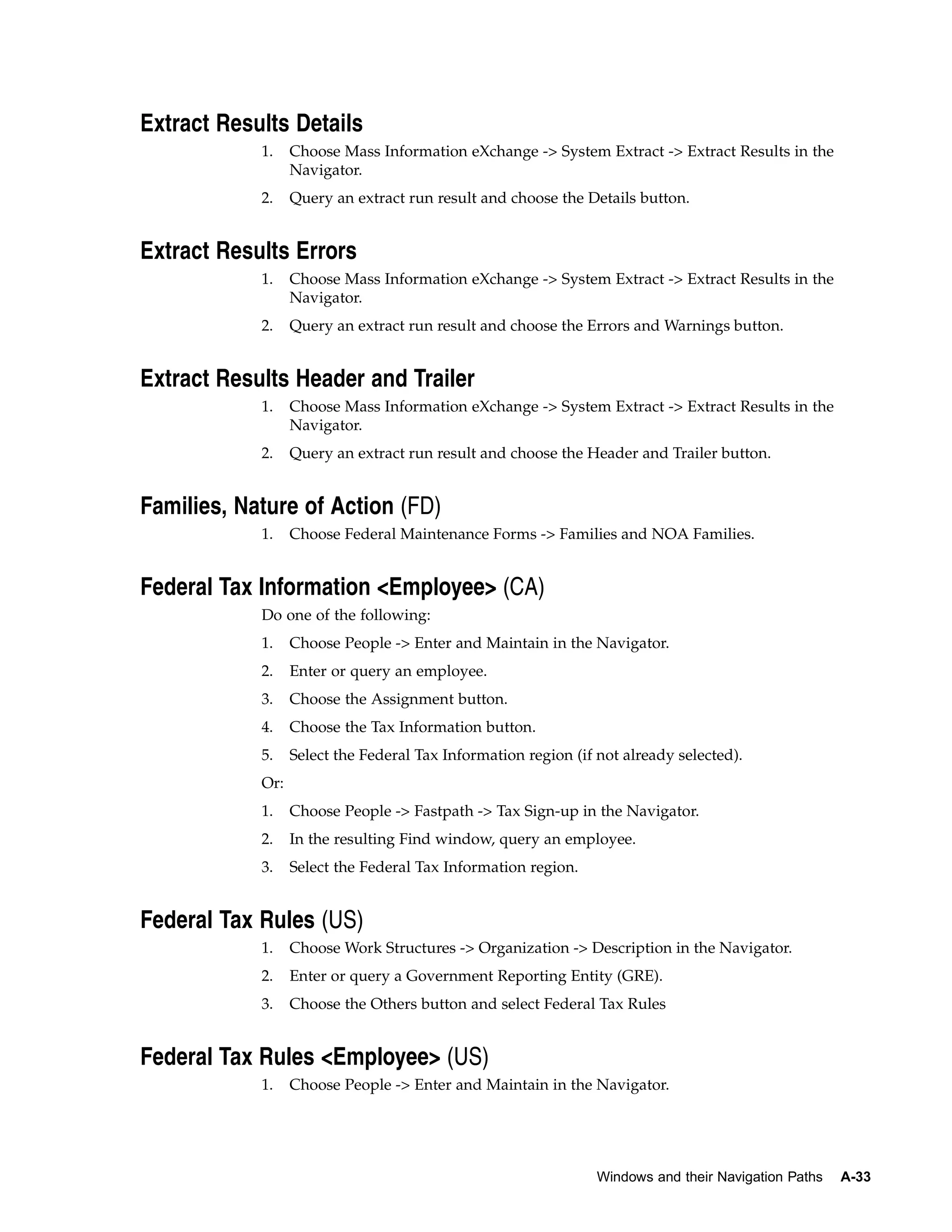 Extract Results Details
            1.    Choose Mass Information eXchange -> System Extract -> Extract Results in the
                  Navigator.
            2.    Query an extract run result and choose the Details button.


Extract Results Errors
            1.    Choose Mass Information eXchange -> System Extract -> Extract Results in the
                  Navigator.
            2.    Query an extract run result and choose the Errors and Warnings button.


Extract Results Header and Trailer
            1.    Choose Mass Information eXchange -> System Extract -> Extract Results in the
                  Navigator.
            2.    Query an extract run result and choose the Header and Trailer button.


Families, Nature of Action (FD)
            1.    Choose Federal Maintenance Forms -> Families and NOA Families.


Federal Tax Information <Employee> (CA)
            Do one of the following:
            1.    Choose People -> Enter and Maintain in the Navigator.
            2.    Enter or query an employee.
            3.    Choose the Assignment button.
            4.    Choose the Tax Information button.
            5.    Select the Federal Tax Information region (if not already selected).
            Or:
            1.    Choose People -> Fastpath -> Tax Sign-up in the Navigator.
            2.    In the resulting Find window, query an employee.
            3.    Select the Federal Tax Information region.


Federal Tax Rules (US)
            1.    Choose Work Structures -> Organization -> Description in the Navigator.
            2.    Enter or query a Government Reporting Entity (GRE).
            3.    Choose the Others button and select Federal Tax Rules


Federal Tax Rules <Employee> (US)
            1.    Choose People -> Enter and Maintain in the Navigator.




                                                                Windows and their Navigation Paths   A-33
 