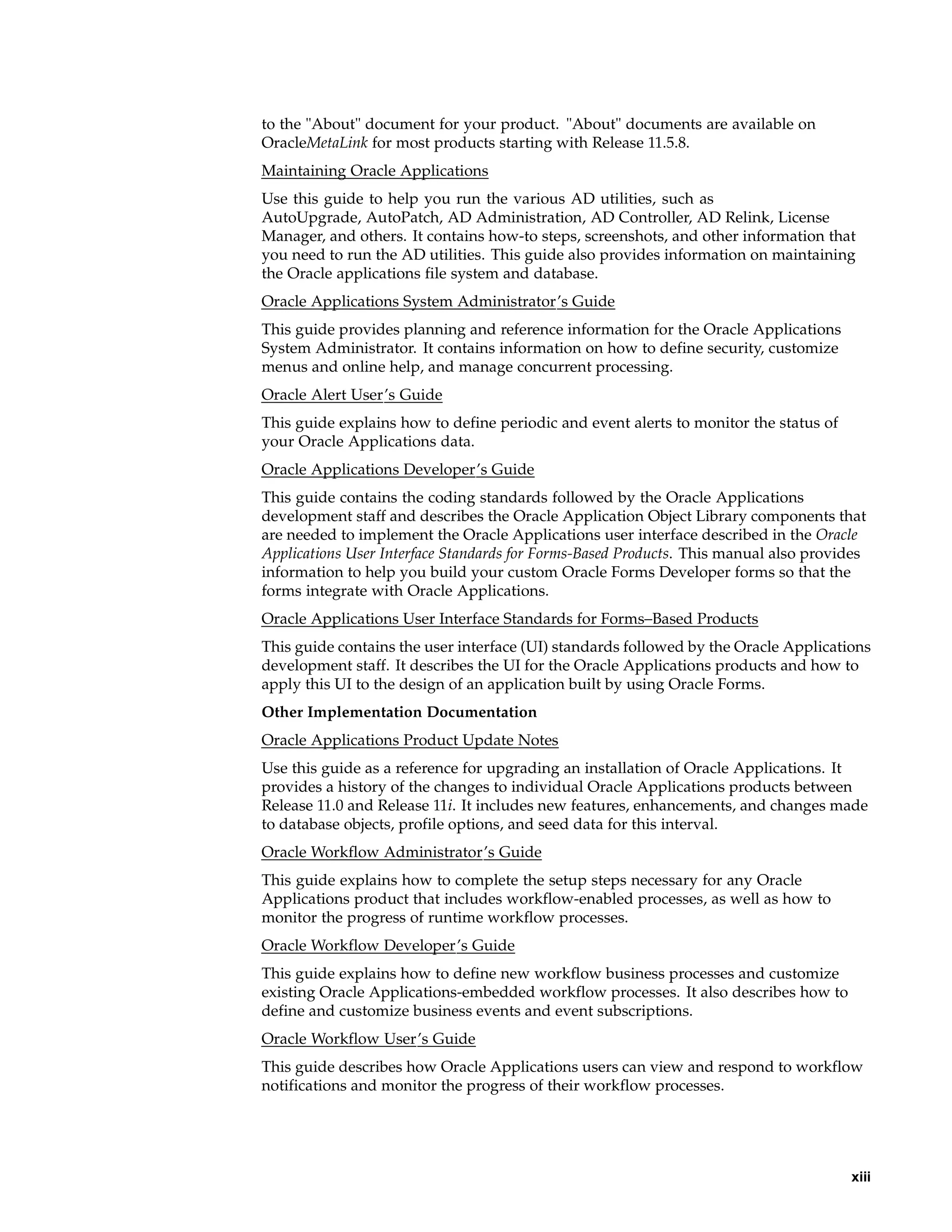 to the "About" document for your product. "About" documents are available on
OracleMetaLink for most products starting with Release 11.5.8.
Maintaining Oracle Applications
Use this guide to help you run the various AD utilities, such as
AutoUpgrade, AutoPatch, AD Administration, AD Controller, AD Relink, License
Manager, and others. It contains how-to steps, screenshots, and other information that
you need to run the AD utilities. This guide also provides information on maintaining
the Oracle applications file system and database.
Oracle Applications System Administrator’s Guide
This guide provides planning and reference information for the Oracle Applications
System Administrator. It contains information on how to define security, customize
menus and online help, and manage concurrent processing.
Oracle Alert User’s Guide
This guide explains how to define periodic and event alerts to monitor the status of
your Oracle Applications data.
Oracle Applications Developer’s Guide
This guide contains the coding standards followed by the Oracle Applications
development staff and describes the Oracle Application Object Library components that
are needed to implement the Oracle Applications user interface described in the Oracle
Applications User Interface Standards for Forms-Based Products. This manual also provides
information to help you build your custom Oracle Forms Developer forms so that the
forms integrate with Oracle Applications.
Oracle Applications User Interface Standards for Forms–Based Products
This guide contains the user interface (UI) standards followed by the Oracle Applications
development staff. It describes the UI for the Oracle Applications products and how to
apply this UI to the design of an application built by using Oracle Forms.
Other Implementation Documentation
Oracle Applications Product Update Notes
Use this guide as a reference for upgrading an installation of Oracle Applications. It
provides a history of the changes to individual Oracle Applications products between
Release 11.0 and Release 11i. It includes new features, enhancements, and changes made
to database objects, profile options, and seed data for this interval.
Oracle Workflow Administrator’s Guide
This guide explains how to complete the setup steps necessary for any Oracle
Applications product that includes workflow-enabled processes, as well as how to
monitor the progress of runtime workflow processes.
Oracle Workflow Developer’s Guide
This guide explains how to define new workflow business processes and customize
existing Oracle Applications-embedded workflow processes. It also describes how to
define and customize business events and event subscriptions.
Oracle Workflow User’s Guide
This guide describes how Oracle Applications users can view and respond to workflow
notifications and monitor the progress of their workflow processes.




                                                                                       xiii
 