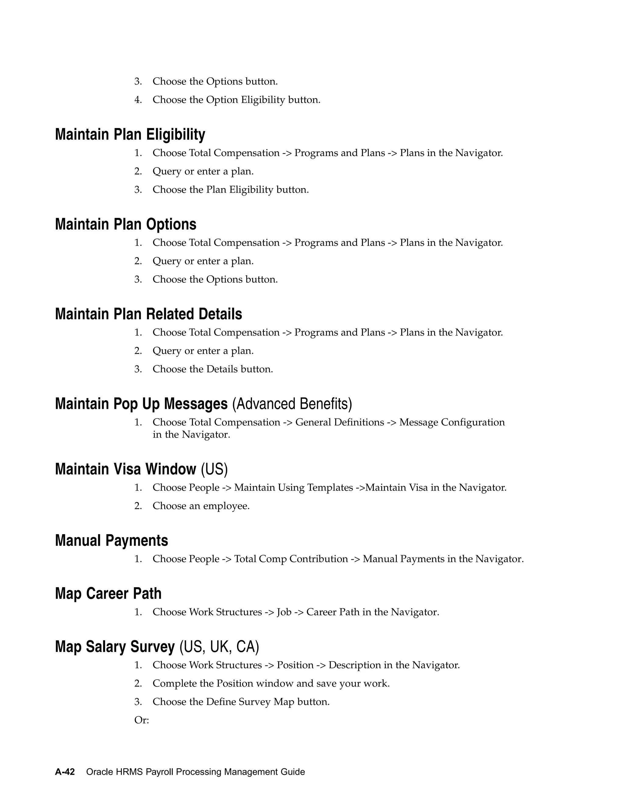 3.    Choose the Options button.
                 4.    Choose the Option Eligibility button.


Maintain Plan Eligibility
                 1.    Choose Total Compensation -> Programs and Plans -> Plans in the Navigator.
                 2.    Query or enter a plan.
                 3.    Choose the Plan Eligibility button.


Maintain Plan Options
                 1.    Choose Total Compensation -> Programs and Plans -> Plans in the Navigator.
                 2.    Query or enter a plan.
                 3.    Choose the Options button.


Maintain Plan Related Details
                 1.    Choose Total Compensation -> Programs and Plans -> Plans in the Navigator.
                 2.    Query or enter a plan.
                 3.    Choose the Details button.


Maintain Pop Up Messages (Advanced Benefits)
                 1.    Choose Total Compensation -> General Definitions -> Message Configuration
                       in the Navigator.


Maintain Visa Window (US)
                 1.    Choose People -> Maintain Using Templates ->Maintain Visa in the Navigator.
                 2.    Choose an employee.


Manual Payments
                 1.    Choose People -> Total Comp Contribution -> Manual Payments in the Navigator.


Map Career Path
                 1.    Choose Work Structures -> Job -> Career Path in the Navigator.


Map Salary Survey (US, UK, CA)
                 1.    Choose Work Structures -> Position -> Description in the Navigator.
                 2.    Complete the Position window and save your work.
                 3.    Choose the Define Survey Map button.
                 Or:




A-42   Oracle HRMS Payroll Processing Management Guide
 